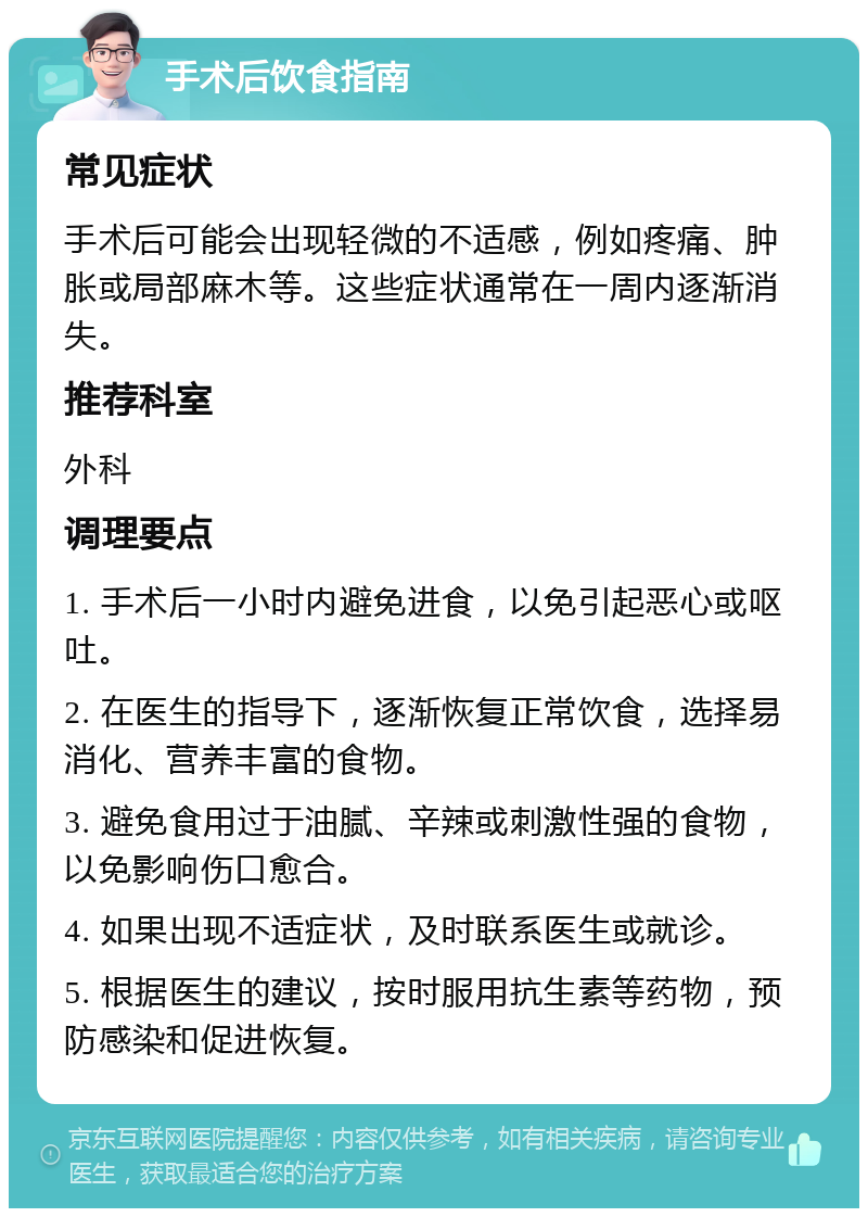 手术后饮食指南 常见症状 手术后可能会出现轻微的不适感，例如疼痛、肿胀或局部麻木等。这些症状通常在一周内逐渐消失。 推荐科室 外科 调理要点 1. 手术后一小时内避免进食，以免引起恶心或呕吐。 2. 在医生的指导下，逐渐恢复正常饮食，选择易消化、营养丰富的食物。 3. 避免食用过于油腻、辛辣或刺激性强的食物，以免影响伤口愈合。 4. 如果出现不适症状，及时联系医生或就诊。 5. 根据医生的建议，按时服用抗生素等药物，预防感染和促进恢复。