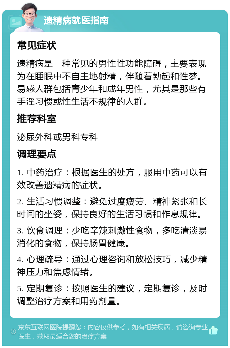 遗精病就医指南 常见症状 遗精病是一种常见的男性性功能障碍，主要表现为在睡眠中不自主地射精，伴随着勃起和性梦。易感人群包括青少年和成年男性，尤其是那些有手淫习惯或性生活不规律的人群。 推荐科室 泌尿外科或男科专科 调理要点 1. 中药治疗：根据医生的处方，服用中药可以有效改善遗精病的症状。 2. 生活习惯调整：避免过度疲劳、精神紧张和长时间的坐姿，保持良好的生活习惯和作息规律。 3. 饮食调理：少吃辛辣刺激性食物，多吃清淡易消化的食物，保持肠胃健康。 4. 心理疏导：通过心理咨询和放松技巧，减少精神压力和焦虑情绪。 5. 定期复诊：按照医生的建议，定期复诊，及时调整治疗方案和用药剂量。