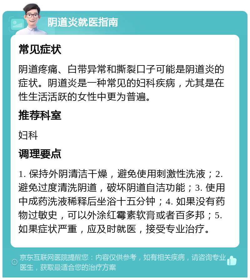 阴道炎就医指南 常见症状 阴道疼痛、白带异常和撕裂口子可能是阴道炎的症状。阴道炎是一种常见的妇科疾病，尤其是在性生活活跃的女性中更为普遍。 推荐科室 妇科 调理要点 1. 保持外阴清洁干燥，避免使用刺激性洗液；2. 避免过度清洗阴道，破坏阴道自洁功能；3. 使用中成药洗液稀释后坐浴十五分钟；4. 如果没有药物过敏史，可以外涂红霉素软膏或者百多邦；5. 如果症状严重，应及时就医，接受专业治疗。