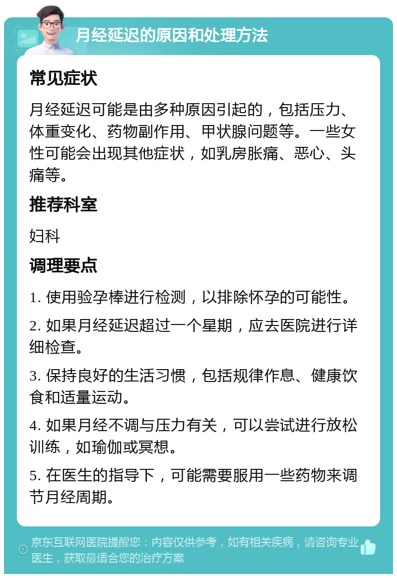 月经延迟的原因和处理方法 常见症状 月经延迟可能是由多种原因引起的，包括压力、体重变化、药物副作用、甲状腺问题等。一些女性可能会出现其他症状，如乳房胀痛、恶心、头痛等。 推荐科室 妇科 调理要点 1. 使用验孕棒进行检测，以排除怀孕的可能性。 2. 如果月经延迟超过一个星期，应去医院进行详细检查。 3. 保持良好的生活习惯，包括规律作息、健康饮食和适量运动。 4. 如果月经不调与压力有关，可以尝试进行放松训练，如瑜伽或冥想。 5. 在医生的指导下，可能需要服用一些药物来调节月经周期。