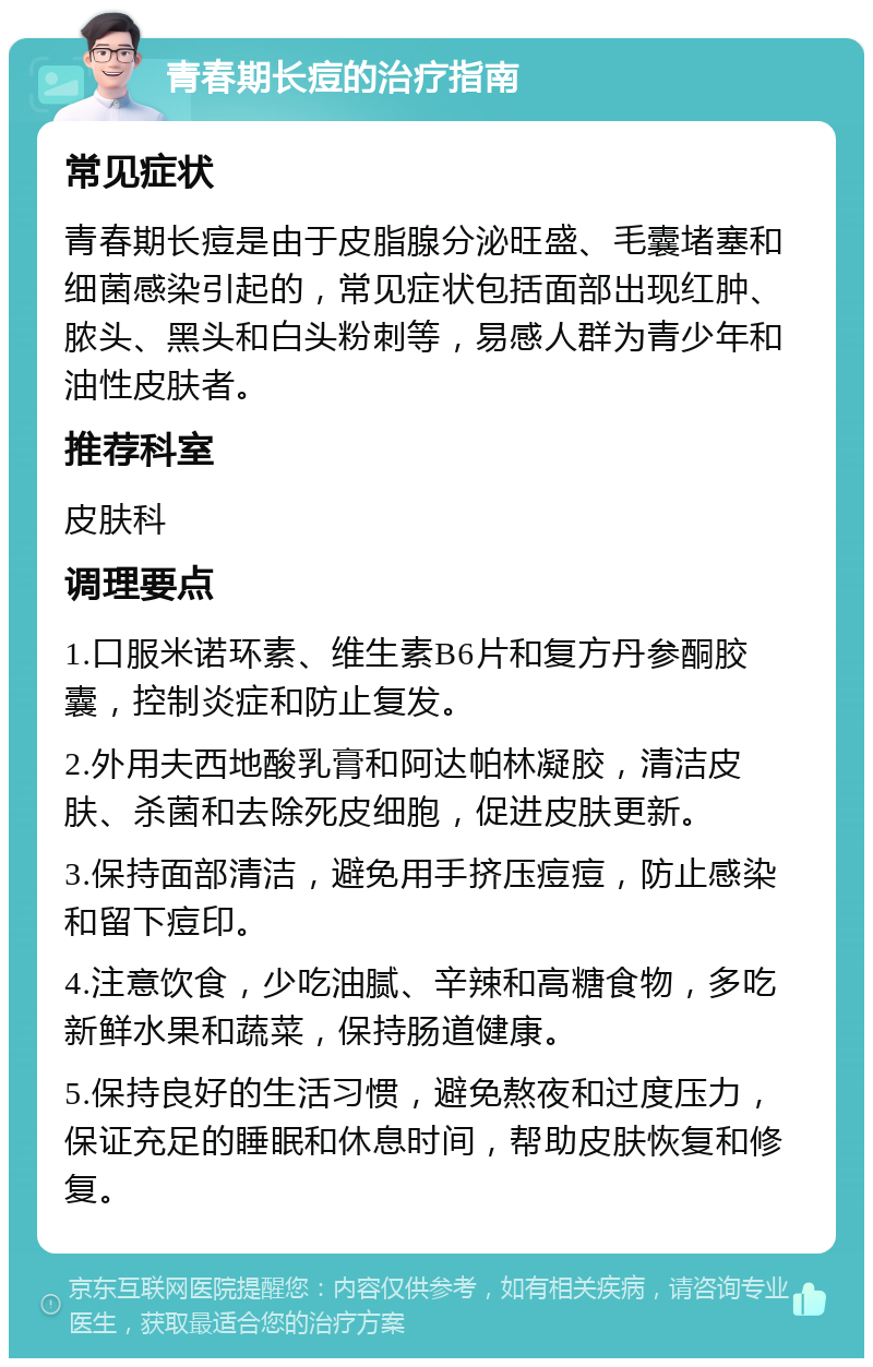 青春期长痘的治疗指南 常见症状 青春期长痘是由于皮脂腺分泌旺盛、毛囊堵塞和细菌感染引起的，常见症状包括面部出现红肿、脓头、黑头和白头粉刺等，易感人群为青少年和油性皮肤者。 推荐科室 皮肤科 调理要点 1.口服米诺环素、维生素B6片和复方丹参酮胶囊，控制炎症和防止复发。 2.外用夫西地酸乳膏和阿达帕林凝胶，清洁皮肤、杀菌和去除死皮细胞，促进皮肤更新。 3.保持面部清洁，避免用手挤压痘痘，防止感染和留下痘印。 4.注意饮食，少吃油腻、辛辣和高糖食物，多吃新鲜水果和蔬菜，保持肠道健康。 5.保持良好的生活习惯，避免熬夜和过度压力，保证充足的睡眠和休息时间，帮助皮肤恢复和修复。