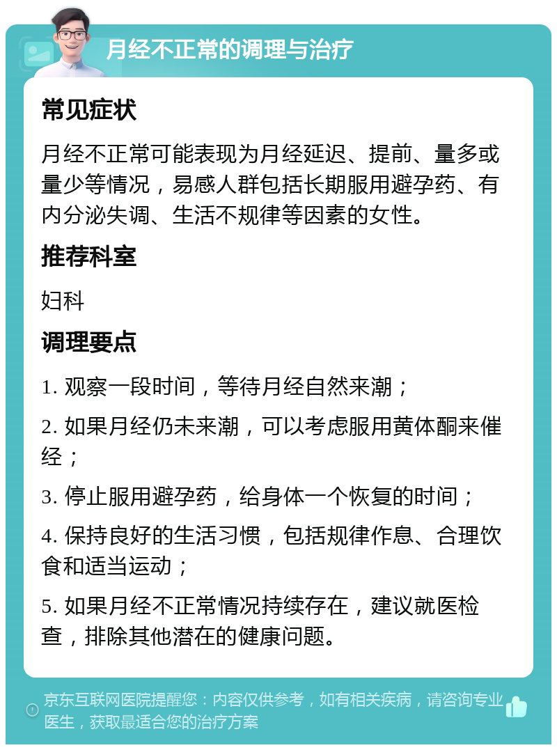 月经不正常的调理与治疗 常见症状 月经不正常可能表现为月经延迟、提前、量多或量少等情况，易感人群包括长期服用避孕药、有内分泌失调、生活不规律等因素的女性。 推荐科室 妇科 调理要点 1. 观察一段时间，等待月经自然来潮； 2. 如果月经仍未来潮，可以考虑服用黄体酮来催经； 3. 停止服用避孕药，给身体一个恢复的时间； 4. 保持良好的生活习惯，包括规律作息、合理饮食和适当运动； 5. 如果月经不正常情况持续存在，建议就医检查，排除其他潜在的健康问题。