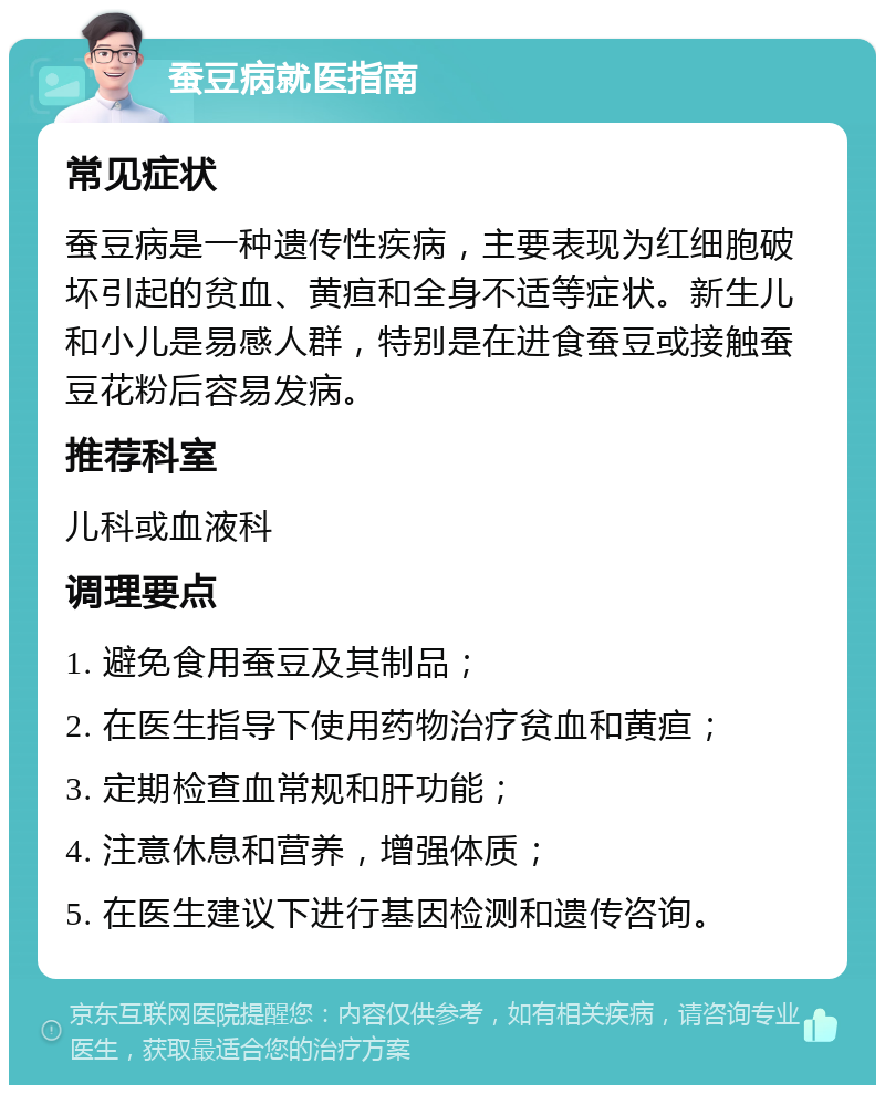 蚕豆病就医指南 常见症状 蚕豆病是一种遗传性疾病，主要表现为红细胞破坏引起的贫血、黄疸和全身不适等症状。新生儿和小儿是易感人群，特别是在进食蚕豆或接触蚕豆花粉后容易发病。 推荐科室 儿科或血液科 调理要点 1. 避免食用蚕豆及其制品； 2. 在医生指导下使用药物治疗贫血和黄疸； 3. 定期检查血常规和肝功能； 4. 注意休息和营养，增强体质； 5. 在医生建议下进行基因检测和遗传咨询。