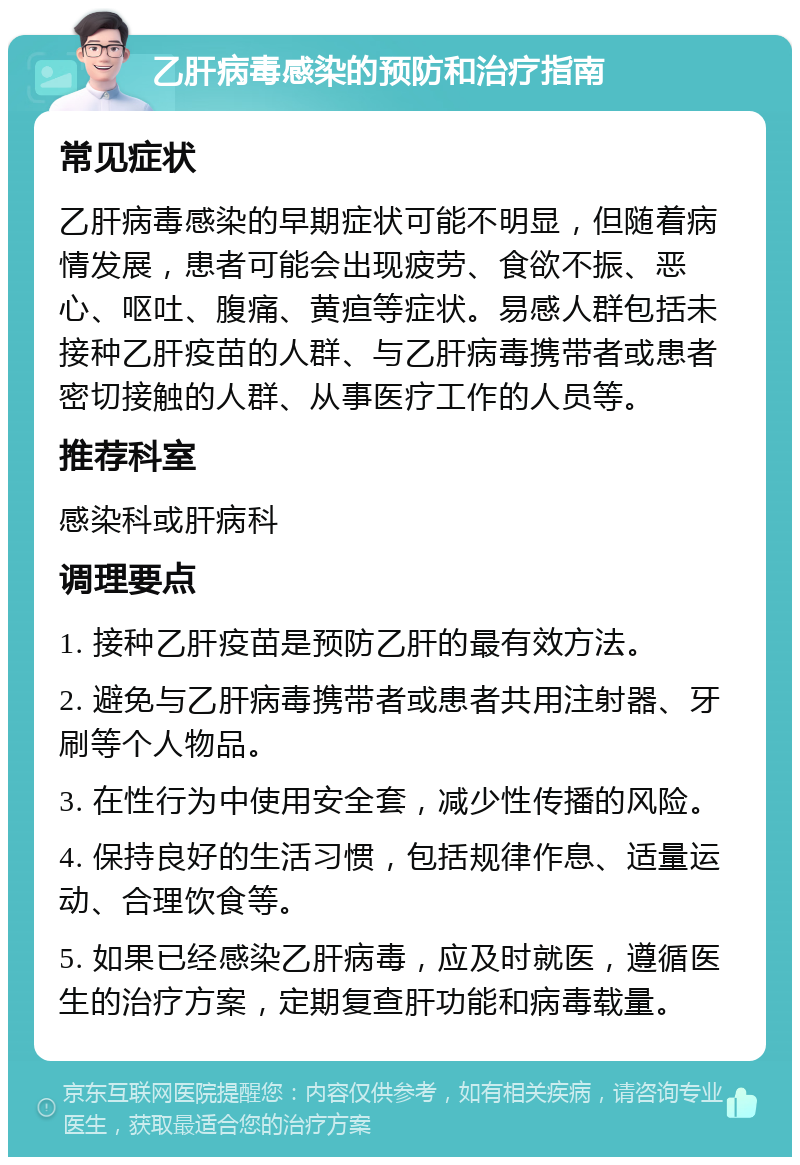 乙肝病毒感染的预防和治疗指南 常见症状 乙肝病毒感染的早期症状可能不明显，但随着病情发展，患者可能会出现疲劳、食欲不振、恶心、呕吐、腹痛、黄疸等症状。易感人群包括未接种乙肝疫苗的人群、与乙肝病毒携带者或患者密切接触的人群、从事医疗工作的人员等。 推荐科室 感染科或肝病科 调理要点 1. 接种乙肝疫苗是预防乙肝的最有效方法。 2. 避免与乙肝病毒携带者或患者共用注射器、牙刷等个人物品。 3. 在性行为中使用安全套，减少性传播的风险。 4. 保持良好的生活习惯，包括规律作息、适量运动、合理饮食等。 5. 如果已经感染乙肝病毒，应及时就医，遵循医生的治疗方案，定期复查肝功能和病毒载量。