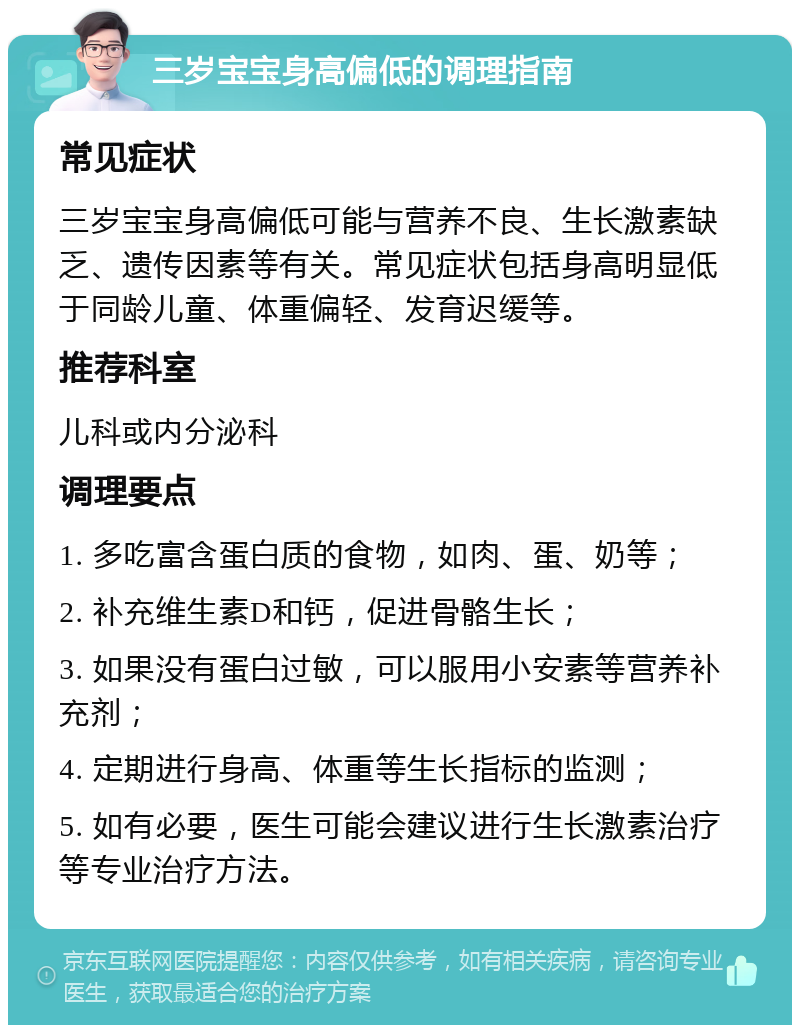 三岁宝宝身高偏低的调理指南 常见症状 三岁宝宝身高偏低可能与营养不良、生长激素缺乏、遗传因素等有关。常见症状包括身高明显低于同龄儿童、体重偏轻、发育迟缓等。 推荐科室 儿科或内分泌科 调理要点 1. 多吃富含蛋白质的食物，如肉、蛋、奶等； 2. 补充维生素D和钙，促进骨骼生长； 3. 如果没有蛋白过敏，可以服用小安素等营养补充剂； 4. 定期进行身高、体重等生长指标的监测； 5. 如有必要，医生可能会建议进行生长激素治疗等专业治疗方法。