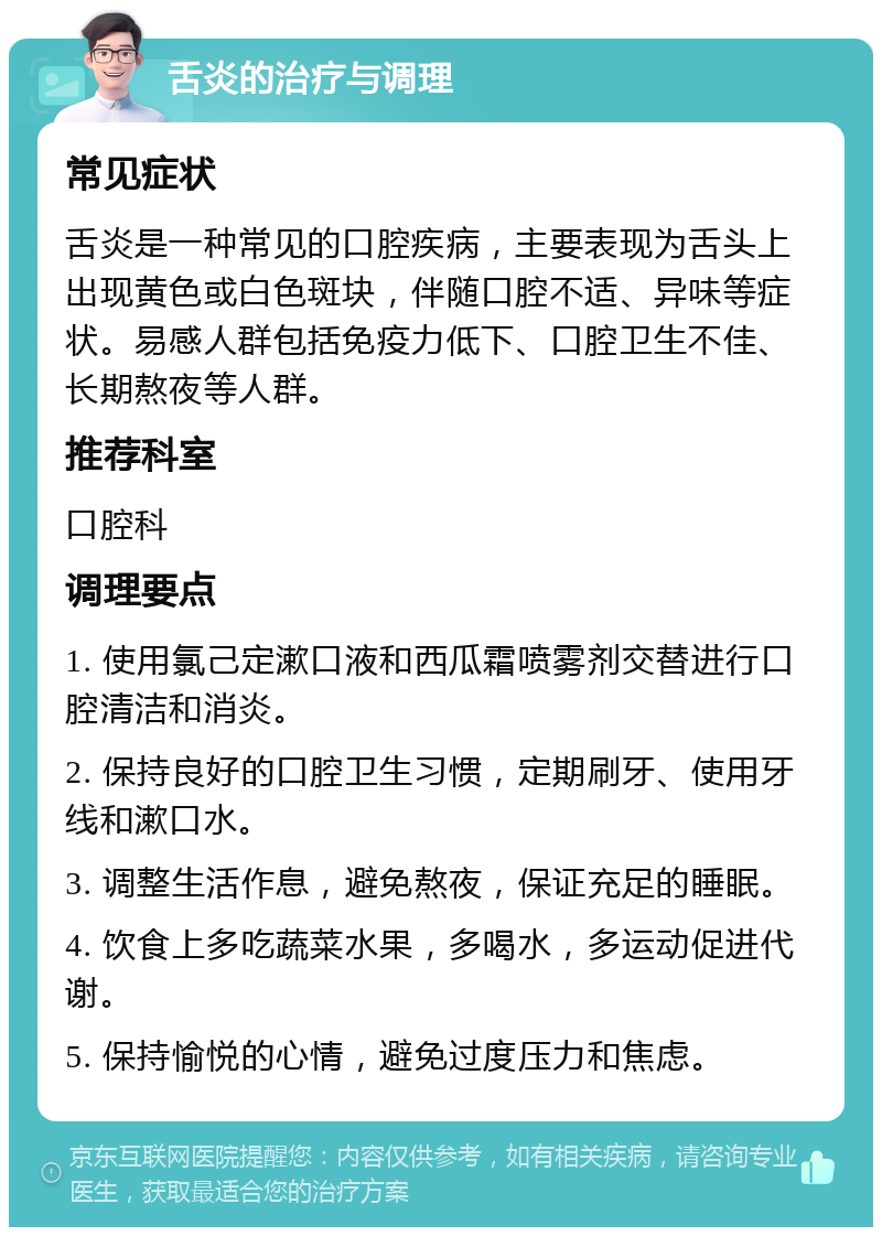 舌炎的治疗与调理 常见症状 舌炎是一种常见的口腔疾病，主要表现为舌头上出现黄色或白色斑块，伴随口腔不适、异味等症状。易感人群包括免疫力低下、口腔卫生不佳、长期熬夜等人群。 推荐科室 口腔科 调理要点 1. 使用氯己定漱口液和西瓜霜喷雾剂交替进行口腔清洁和消炎。 2. 保持良好的口腔卫生习惯，定期刷牙、使用牙线和漱口水。 3. 调整生活作息，避免熬夜，保证充足的睡眠。 4. 饮食上多吃蔬菜水果，多喝水，多运动促进代谢。 5. 保持愉悦的心情，避免过度压力和焦虑。