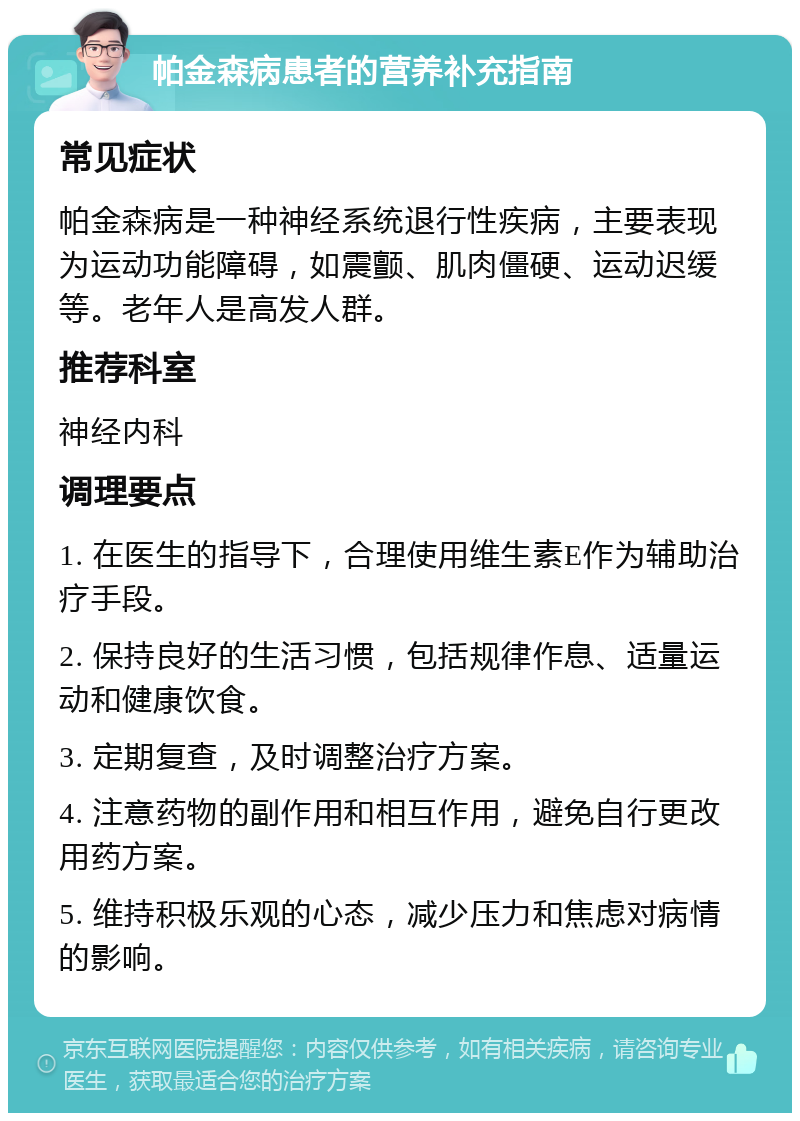 帕金森病患者的营养补充指南 常见症状 帕金森病是一种神经系统退行性疾病，主要表现为运动功能障碍，如震颤、肌肉僵硬、运动迟缓等。老年人是高发人群。 推荐科室 神经内科 调理要点 1. 在医生的指导下，合理使用维生素E作为辅助治疗手段。 2. 保持良好的生活习惯，包括规律作息、适量运动和健康饮食。 3. 定期复查，及时调整治疗方案。 4. 注意药物的副作用和相互作用，避免自行更改用药方案。 5. 维持积极乐观的心态，减少压力和焦虑对病情的影响。