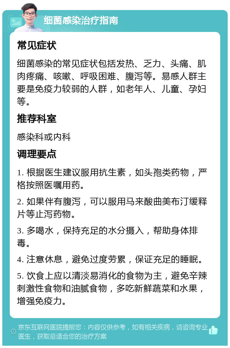 细菌感染治疗指南 常见症状 细菌感染的常见症状包括发热、乏力、头痛、肌肉疼痛、咳嗽、呼吸困难、腹泻等。易感人群主要是免疫力较弱的人群，如老年人、儿童、孕妇等。 推荐科室 感染科或内科 调理要点 1. 根据医生建议服用抗生素，如头孢类药物，严格按照医嘱用药。 2. 如果伴有腹泻，可以服用马来酸曲美布汀缓释片等止泻药物。 3. 多喝水，保持充足的水分摄入，帮助身体排毒。 4. 注意休息，避免过度劳累，保证充足的睡眠。 5. 饮食上应以清淡易消化的食物为主，避免辛辣刺激性食物和油腻食物，多吃新鲜蔬菜和水果，增强免疫力。