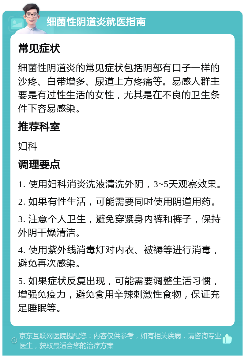 细菌性阴道炎就医指南 常见症状 细菌性阴道炎的常见症状包括阴部有口子一样的沙疼、白带增多、尿道上方疼痛等。易感人群主要是有过性生活的女性，尤其是在不良的卫生条件下容易感染。 推荐科室 妇科 调理要点 1. 使用妇科消炎洗液清洗外阴，3~5天观察效果。 2. 如果有性生活，可能需要同时使用阴道用药。 3. 注意个人卫生，避免穿紧身内裤和裤子，保持外阴干燥清洁。 4. 使用紫外线消毒灯对内衣、被褥等进行消毒，避免再次感染。 5. 如果症状反复出现，可能需要调整生活习惯，增强免疫力，避免食用辛辣刺激性食物，保证充足睡眠等。