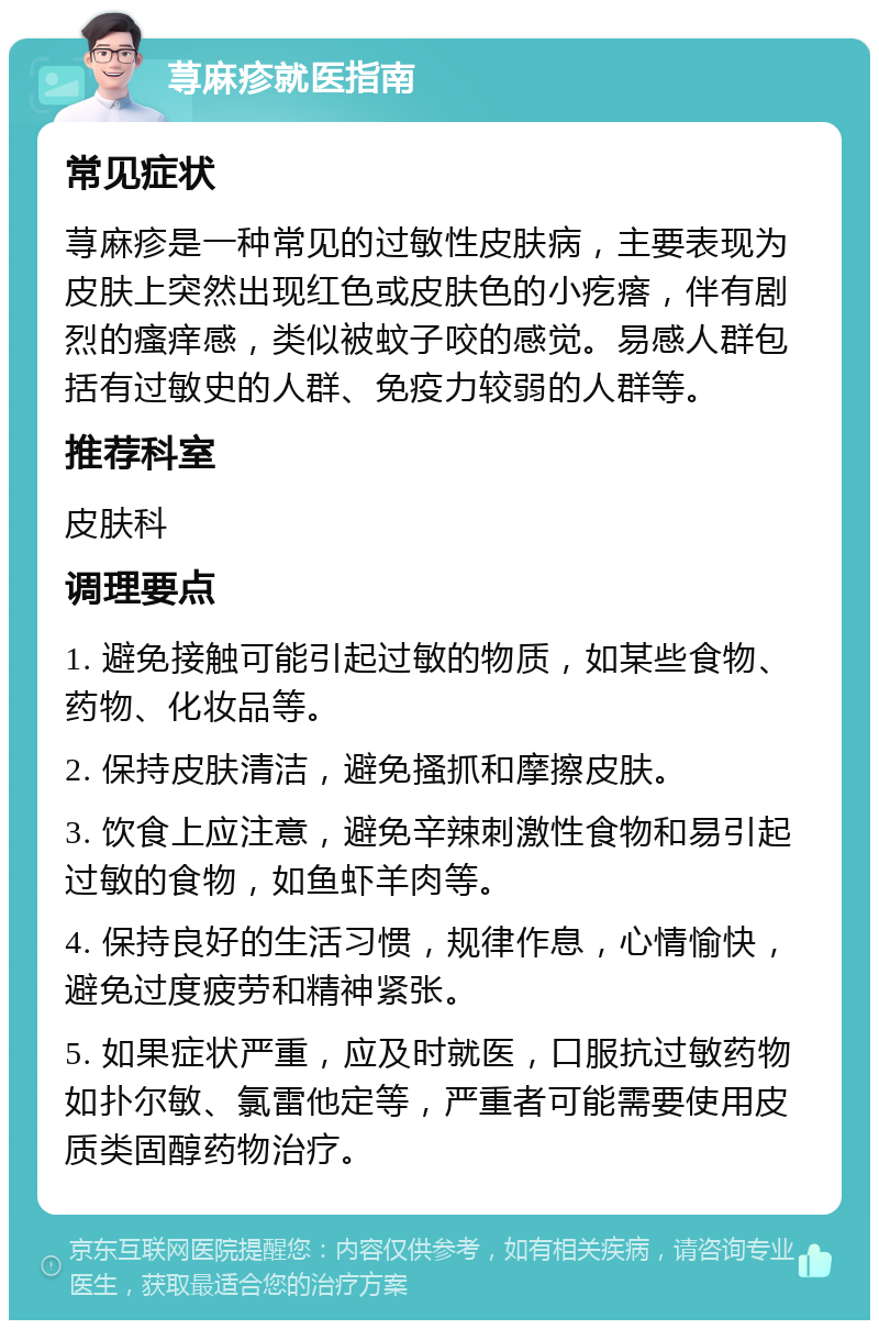 荨麻疹就医指南 常见症状 荨麻疹是一种常见的过敏性皮肤病，主要表现为皮肤上突然出现红色或皮肤色的小疙瘩，伴有剧烈的瘙痒感，类似被蚊子咬的感觉。易感人群包括有过敏史的人群、免疫力较弱的人群等。 推荐科室 皮肤科 调理要点 1. 避免接触可能引起过敏的物质，如某些食物、药物、化妆品等。 2. 保持皮肤清洁，避免搔抓和摩擦皮肤。 3. 饮食上应注意，避免辛辣刺激性食物和易引起过敏的食物，如鱼虾羊肉等。 4. 保持良好的生活习惯，规律作息，心情愉快，避免过度疲劳和精神紧张。 5. 如果症状严重，应及时就医，口服抗过敏药物如扑尔敏、氯雷他定等，严重者可能需要使用皮质类固醇药物治疗。