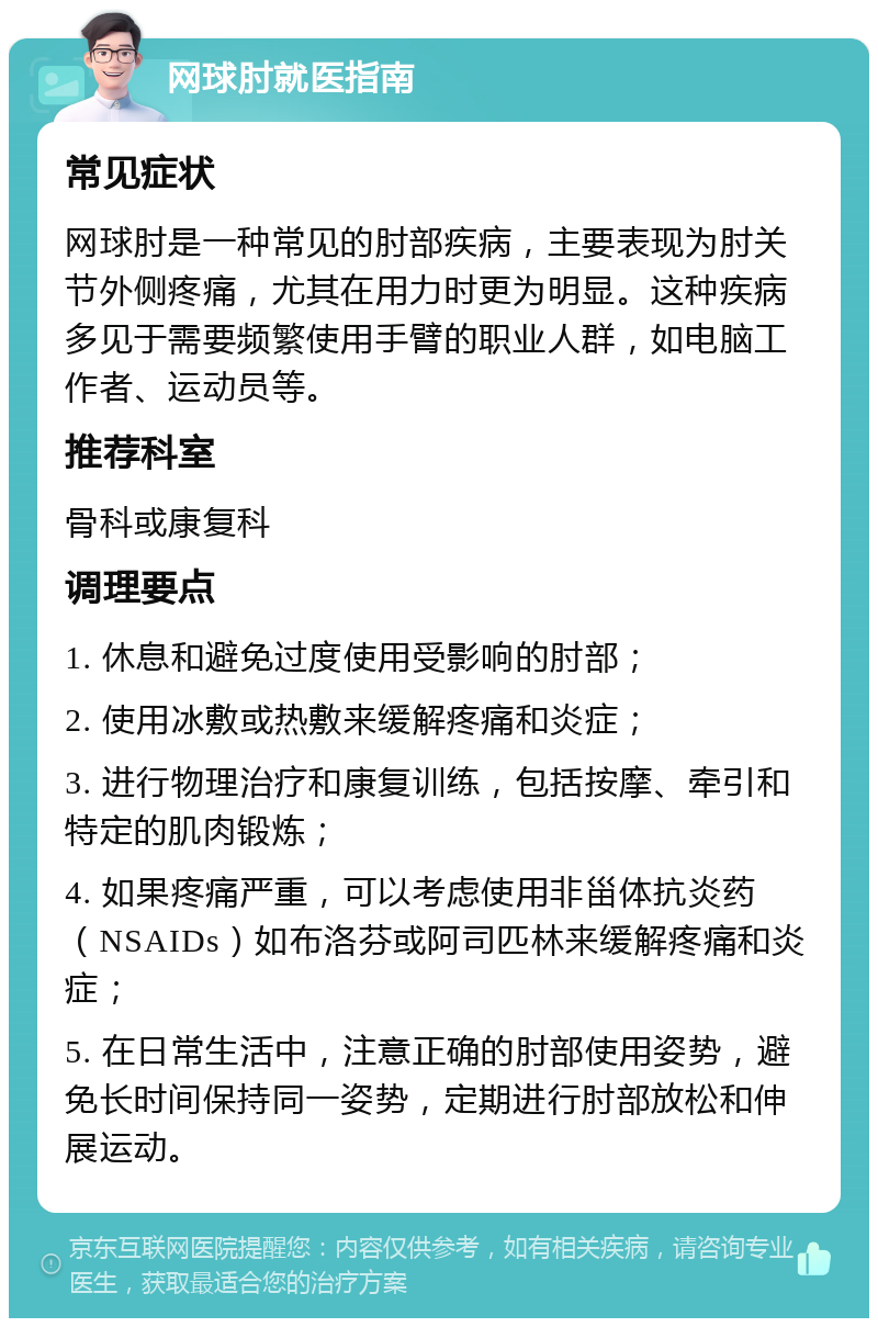 网球肘就医指南 常见症状 网球肘是一种常见的肘部疾病，主要表现为肘关节外侧疼痛，尤其在用力时更为明显。这种疾病多见于需要频繁使用手臂的职业人群，如电脑工作者、运动员等。 推荐科室 骨科或康复科 调理要点 1. 休息和避免过度使用受影响的肘部； 2. 使用冰敷或热敷来缓解疼痛和炎症； 3. 进行物理治疗和康复训练，包括按摩、牵引和特定的肌肉锻炼； 4. 如果疼痛严重，可以考虑使用非甾体抗炎药（NSAIDs）如布洛芬或阿司匹林来缓解疼痛和炎症； 5. 在日常生活中，注意正确的肘部使用姿势，避免长时间保持同一姿势，定期进行肘部放松和伸展运动。