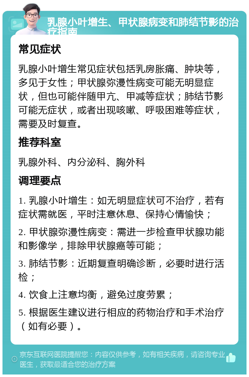 乳腺小叶增生、甲状腺病变和肺结节影的治疗指南 常见症状 乳腺小叶增生常见症状包括乳房胀痛、肿块等，多见于女性；甲状腺弥漫性病变可能无明显症状，但也可能伴随甲亢、甲减等症状；肺结节影可能无症状，或者出现咳嗽、呼吸困难等症状，需要及时复查。 推荐科室 乳腺外科、内分泌科、胸外科 调理要点 1. 乳腺小叶增生：如无明显症状可不治疗，若有症状需就医，平时注意休息、保持心情愉快； 2. 甲状腺弥漫性病变：需进一步检查甲状腺功能和影像学，排除甲状腺癌等可能； 3. 肺结节影：近期复查明确诊断，必要时进行活检； 4. 饮食上注意均衡，避免过度劳累； 5. 根据医生建议进行相应的药物治疗和手术治疗（如有必要）。