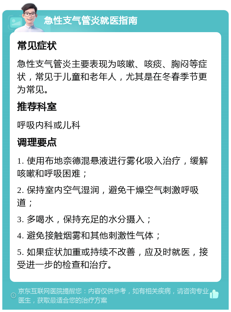 急性支气管炎就医指南 常见症状 急性支气管炎主要表现为咳嗽、咳痰、胸闷等症状，常见于儿童和老年人，尤其是在冬春季节更为常见。 推荐科室 呼吸内科或儿科 调理要点 1. 使用布地奈德混悬液进行雾化吸入治疗，缓解咳嗽和呼吸困难； 2. 保持室内空气湿润，避免干燥空气刺激呼吸道； 3. 多喝水，保持充足的水分摄入； 4. 避免接触烟雾和其他刺激性气体； 5. 如果症状加重或持续不改善，应及时就医，接受进一步的检查和治疗。