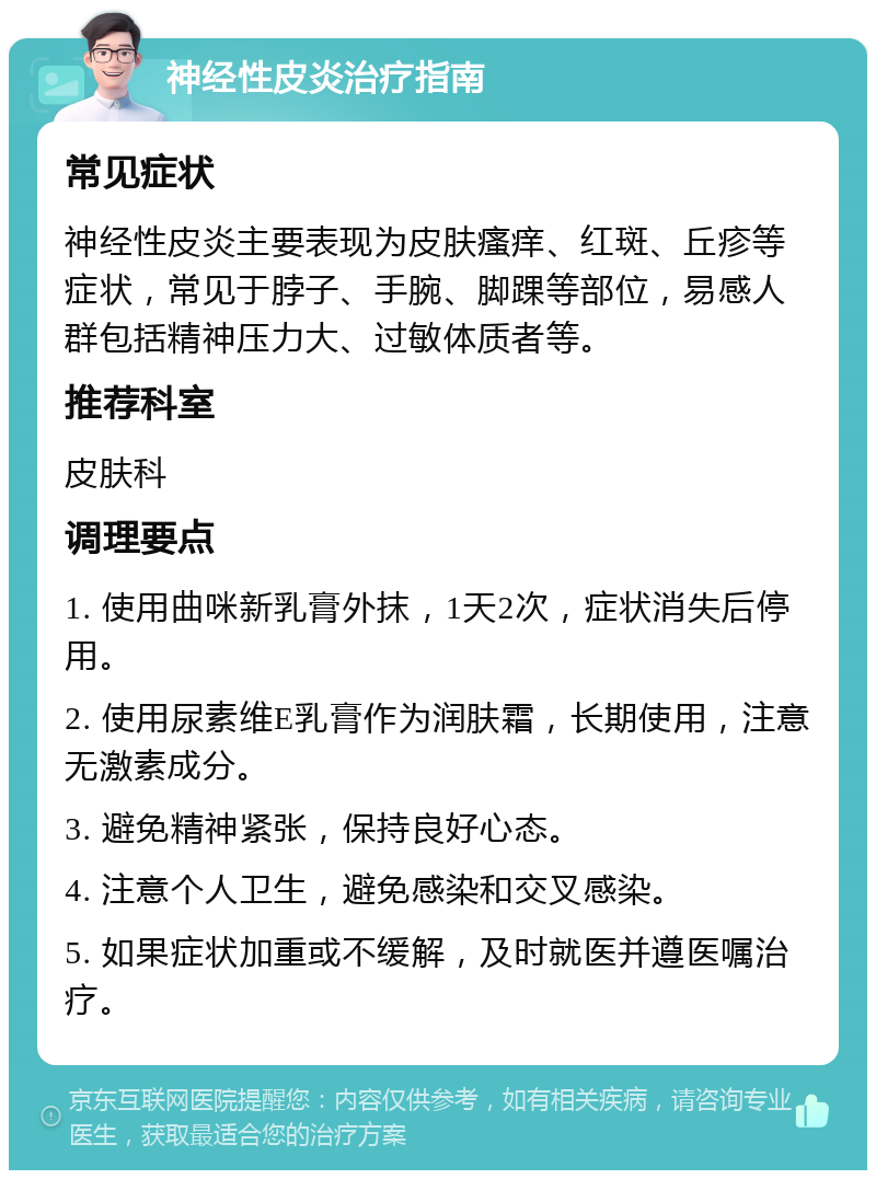 神经性皮炎治疗指南 常见症状 神经性皮炎主要表现为皮肤瘙痒、红斑、丘疹等症状，常见于脖子、手腕、脚踝等部位，易感人群包括精神压力大、过敏体质者等。 推荐科室 皮肤科 调理要点 1. 使用曲咪新乳膏外抹，1天2次，症状消失后停用。 2. 使用尿素维E乳膏作为润肤霜，长期使用，注意无激素成分。 3. 避免精神紧张，保持良好心态。 4. 注意个人卫生，避免感染和交叉感染。 5. 如果症状加重或不缓解，及时就医并遵医嘱治疗。