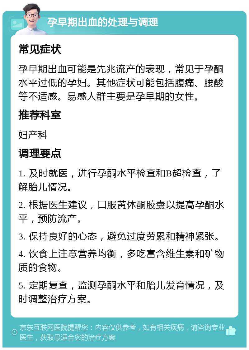 孕早期出血的处理与调理 常见症状 孕早期出血可能是先兆流产的表现，常见于孕酮水平过低的孕妇。其他症状可能包括腹痛、腰酸等不适感。易感人群主要是孕早期的女性。 推荐科室 妇产科 调理要点 1. 及时就医，进行孕酮水平检查和B超检查，了解胎儿情况。 2. 根据医生建议，口服黄体酮胶囊以提高孕酮水平，预防流产。 3. 保持良好的心态，避免过度劳累和精神紧张。 4. 饮食上注意营养均衡，多吃富含维生素和矿物质的食物。 5. 定期复查，监测孕酮水平和胎儿发育情况，及时调整治疗方案。