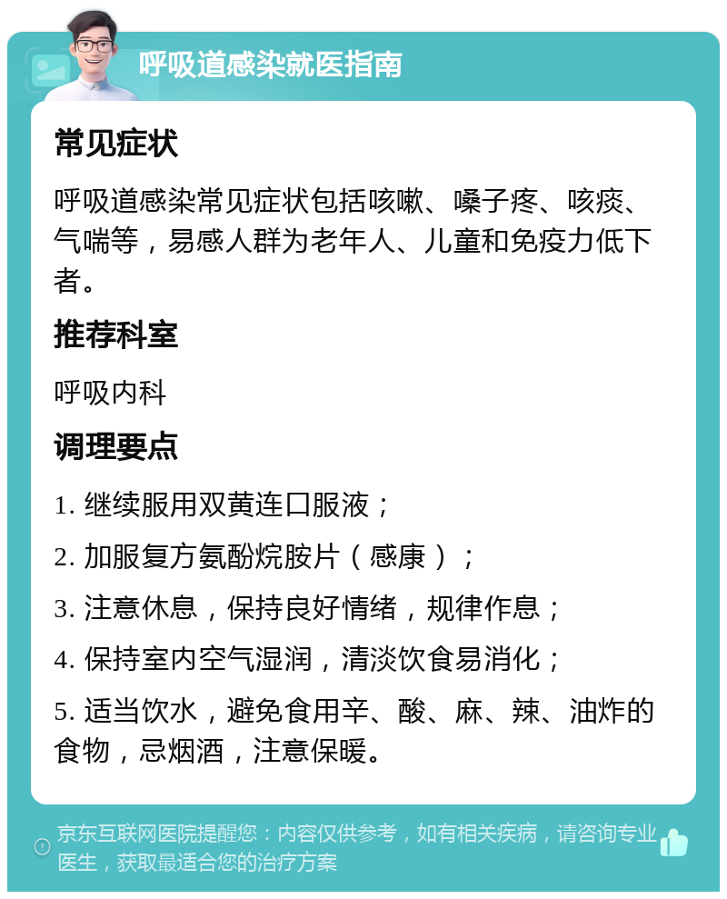 呼吸道感染就医指南 常见症状 呼吸道感染常见症状包括咳嗽、嗓子疼、咳痰、气喘等，易感人群为老年人、儿童和免疫力低下者。 推荐科室 呼吸内科 调理要点 1. 继续服用双黄连口服液； 2. 加服复方氨酚烷胺片（感康）； 3. 注意休息，保持良好情绪，规律作息； 4. 保持室内空气湿润，清淡饮食易消化； 5. 适当饮水，避免食用辛、酸、麻、辣、油炸的食物，忌烟酒，注意保暖。