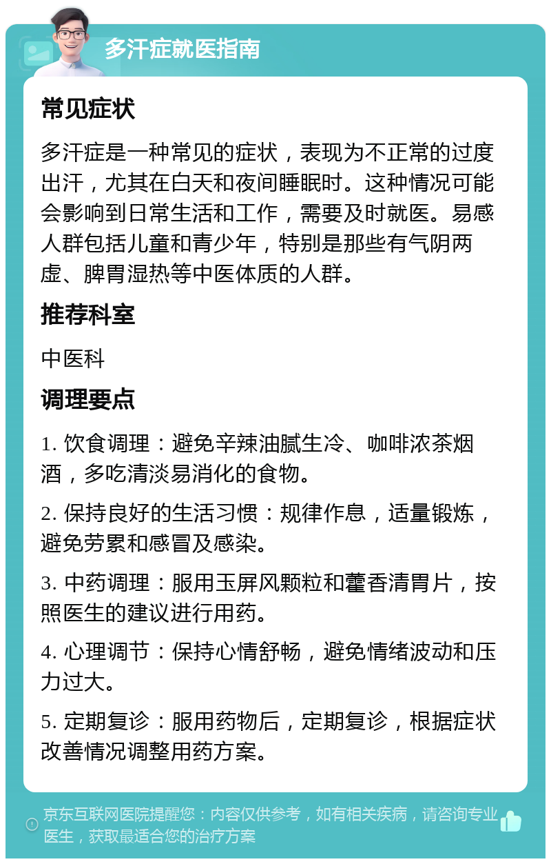 多汗症就医指南 常见症状 多汗症是一种常见的症状，表现为不正常的过度出汗，尤其在白天和夜间睡眠时。这种情况可能会影响到日常生活和工作，需要及时就医。易感人群包括儿童和青少年，特别是那些有气阴两虚、脾胃湿热等中医体质的人群。 推荐科室 中医科 调理要点 1. 饮食调理：避免辛辣油腻生冷、咖啡浓茶烟酒，多吃清淡易消化的食物。 2. 保持良好的生活习惯：规律作息，适量锻炼，避免劳累和感冒及感染。 3. 中药调理：服用玉屏风颗粒和藿香清胃片，按照医生的建议进行用药。 4. 心理调节：保持心情舒畅，避免情绪波动和压力过大。 5. 定期复诊：服用药物后，定期复诊，根据症状改善情况调整用药方案。