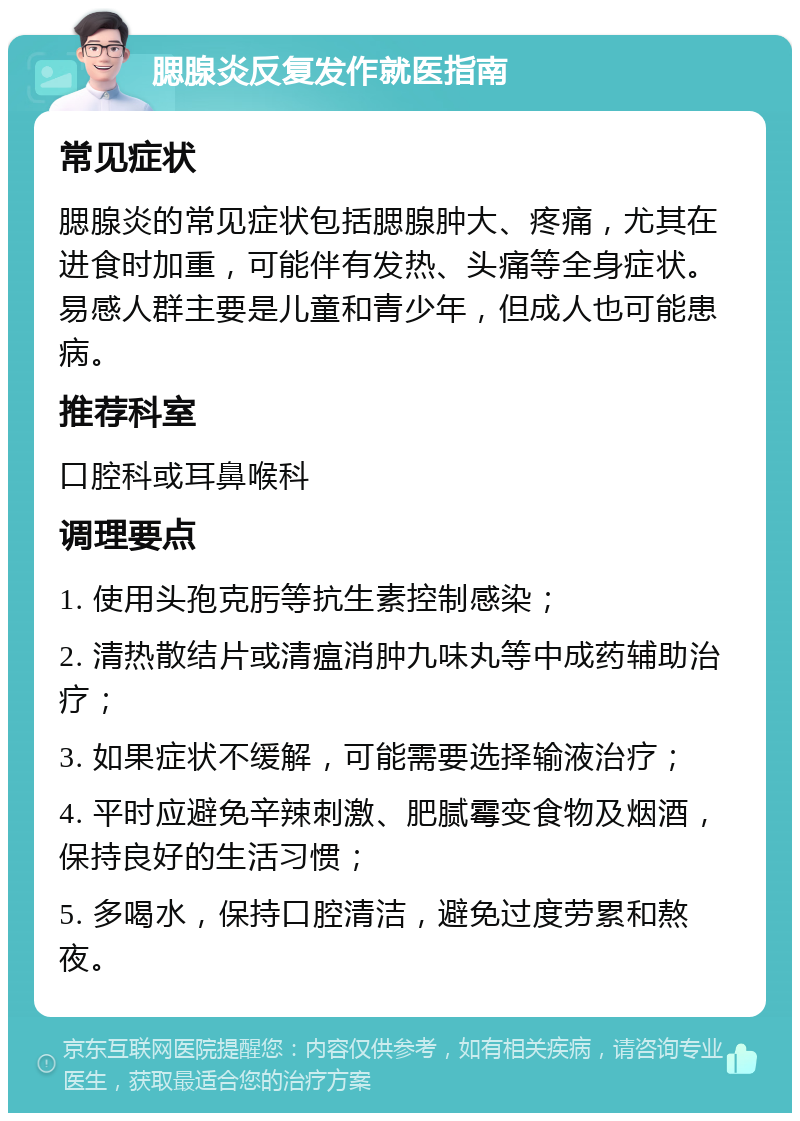 腮腺炎反复发作就医指南 常见症状 腮腺炎的常见症状包括腮腺肿大、疼痛，尤其在进食时加重，可能伴有发热、头痛等全身症状。易感人群主要是儿童和青少年，但成人也可能患病。 推荐科室 口腔科或耳鼻喉科 调理要点 1. 使用头孢克肟等抗生素控制感染； 2. 清热散结片或清瘟消肿九味丸等中成药辅助治疗； 3. 如果症状不缓解，可能需要选择输液治疗； 4. 平时应避免辛辣刺激、肥腻霉变食物及烟酒，保持良好的生活习惯； 5. 多喝水，保持口腔清洁，避免过度劳累和熬夜。