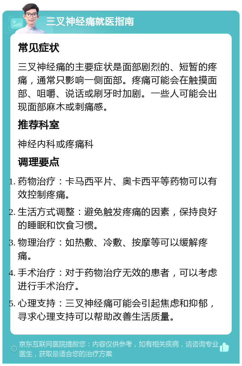 三叉神经痛就医指南 常见症状 三叉神经痛的主要症状是面部剧烈的、短暂的疼痛，通常只影响一侧面部。疼痛可能会在触摸面部、咀嚼、说话或刷牙时加剧。一些人可能会出现面部麻木或刺痛感。 推荐科室 神经内科或疼痛科 调理要点 药物治疗：卡马西平片、奥卡西平等药物可以有效控制疼痛。 生活方式调整：避免触发疼痛的因素，保持良好的睡眠和饮食习惯。 物理治疗：如热敷、冷敷、按摩等可以缓解疼痛。 手术治疗：对于药物治疗无效的患者，可以考虑进行手术治疗。 心理支持：三叉神经痛可能会引起焦虑和抑郁，寻求心理支持可以帮助改善生活质量。