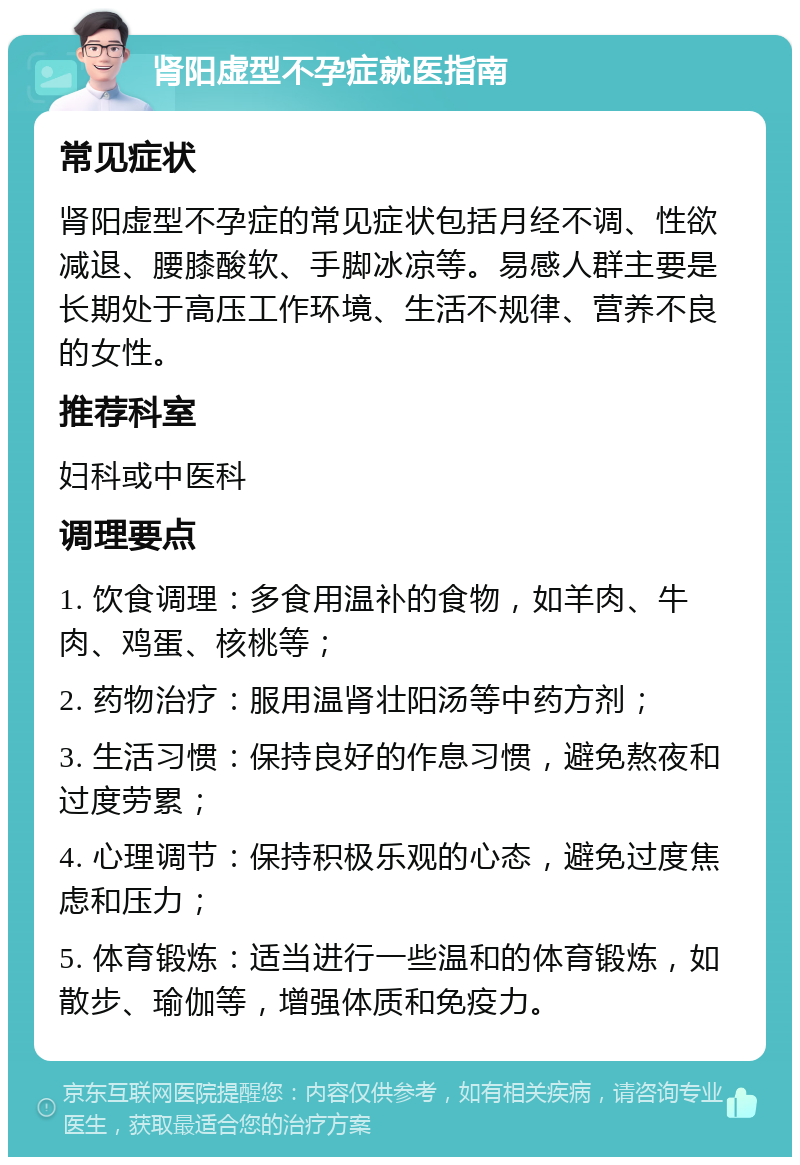 肾阳虚型不孕症就医指南 常见症状 肾阳虚型不孕症的常见症状包括月经不调、性欲减退、腰膝酸软、手脚冰凉等。易感人群主要是长期处于高压工作环境、生活不规律、营养不良的女性。 推荐科室 妇科或中医科 调理要点 1. 饮食调理：多食用温补的食物，如羊肉、牛肉、鸡蛋、核桃等； 2. 药物治疗：服用温肾壮阳汤等中药方剂； 3. 生活习惯：保持良好的作息习惯，避免熬夜和过度劳累； 4. 心理调节：保持积极乐观的心态，避免过度焦虑和压力； 5. 体育锻炼：适当进行一些温和的体育锻炼，如散步、瑜伽等，增强体质和免疫力。