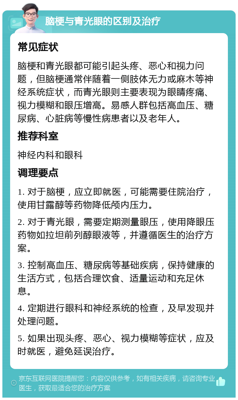 脑梗与青光眼的区别及治疗 常见症状 脑梗和青光眼都可能引起头疼、恶心和视力问题，但脑梗通常伴随着一侧肢体无力或麻木等神经系统症状，而青光眼则主要表现为眼睛疼痛、视力模糊和眼压增高。易感人群包括高血压、糖尿病、心脏病等慢性病患者以及老年人。 推荐科室 神经内科和眼科 调理要点 1. 对于脑梗，应立即就医，可能需要住院治疗，使用甘露醇等药物降低颅内压力。 2. 对于青光眼，需要定期测量眼压，使用降眼压药物如拉坦前列醇眼液等，并遵循医生的治疗方案。 3. 控制高血压、糖尿病等基础疾病，保持健康的生活方式，包括合理饮食、适量运动和充足休息。 4. 定期进行眼科和神经系统的检查，及早发现并处理问题。 5. 如果出现头疼、恶心、视力模糊等症状，应及时就医，避免延误治疗。