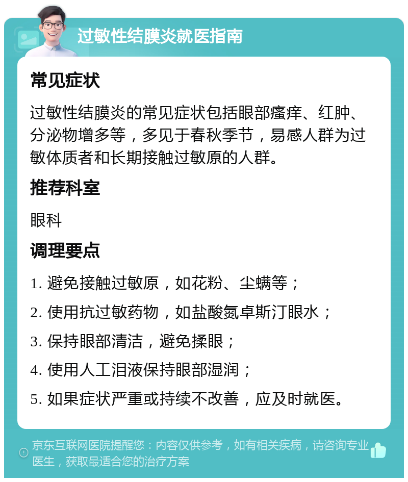 过敏性结膜炎就医指南 常见症状 过敏性结膜炎的常见症状包括眼部瘙痒、红肿、分泌物增多等，多见于春秋季节，易感人群为过敏体质者和长期接触过敏原的人群。 推荐科室 眼科 调理要点 1. 避免接触过敏原，如花粉、尘螨等； 2. 使用抗过敏药物，如盐酸氮卓斯汀眼水； 3. 保持眼部清洁，避免揉眼； 4. 使用人工泪液保持眼部湿润； 5. 如果症状严重或持续不改善，应及时就医。