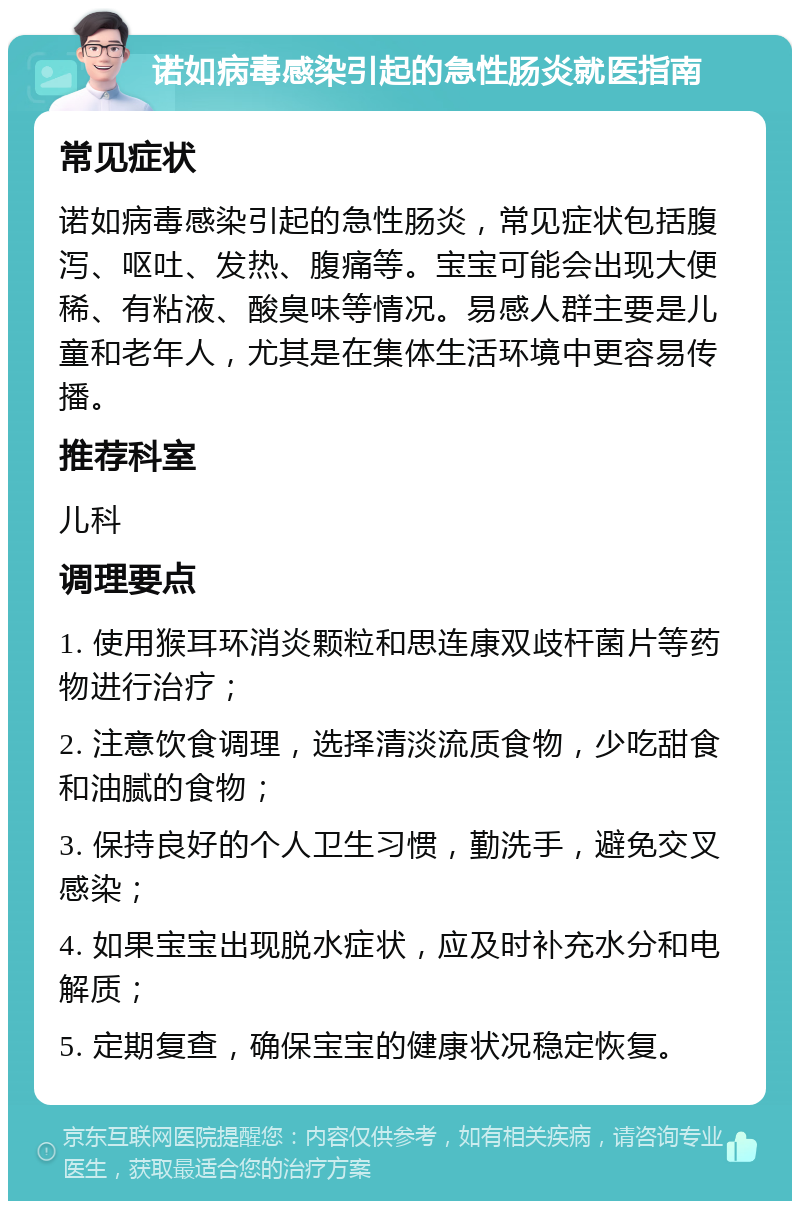 诺如病毒感染引起的急性肠炎就医指南 常见症状 诺如病毒感染引起的急性肠炎，常见症状包括腹泻、呕吐、发热、腹痛等。宝宝可能会出现大便稀、有粘液、酸臭味等情况。易感人群主要是儿童和老年人，尤其是在集体生活环境中更容易传播。 推荐科室 儿科 调理要点 1. 使用猴耳环消炎颗粒和思连康双歧杆菌片等药物进行治疗； 2. 注意饮食调理，选择清淡流质食物，少吃甜食和油腻的食物； 3. 保持良好的个人卫生习惯，勤洗手，避免交叉感染； 4. 如果宝宝出现脱水症状，应及时补充水分和电解质； 5. 定期复查，确保宝宝的健康状况稳定恢复。