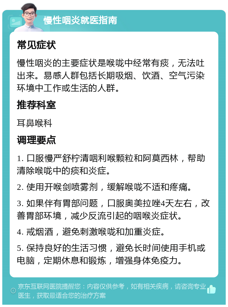 慢性咽炎就医指南 常见症状 慢性咽炎的主要症状是喉咙中经常有痰，无法吐出来。易感人群包括长期吸烟、饮酒、空气污染环境中工作或生活的人群。 推荐科室 耳鼻喉科 调理要点 1. 口服慢严舒柠清咽利喉颗粒和阿莫西林，帮助清除喉咙中的痰和炎症。 2. 使用开喉剑喷雾剂，缓解喉咙不适和疼痛。 3. 如果伴有胃部问题，口服奥美拉唑4天左右，改善胃部环境，减少反流引起的咽喉炎症状。 4. 戒烟酒，避免刺激喉咙和加重炎症。 5. 保持良好的生活习惯，避免长时间使用手机或电脑，定期休息和锻炼，增强身体免疫力。