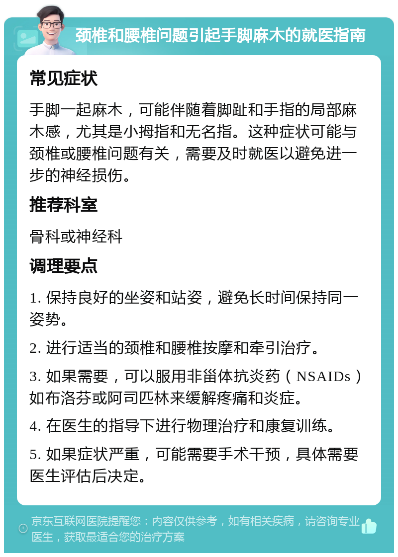 颈椎和腰椎问题引起手脚麻木的就医指南 常见症状 手脚一起麻木，可能伴随着脚趾和手指的局部麻木感，尤其是小拇指和无名指。这种症状可能与颈椎或腰椎问题有关，需要及时就医以避免进一步的神经损伤。 推荐科室 骨科或神经科 调理要点 1. 保持良好的坐姿和站姿，避免长时间保持同一姿势。 2. 进行适当的颈椎和腰椎按摩和牵引治疗。 3. 如果需要，可以服用非甾体抗炎药（NSAIDs）如布洛芬或阿司匹林来缓解疼痛和炎症。 4. 在医生的指导下进行物理治疗和康复训练。 5. 如果症状严重，可能需要手术干预，具体需要医生评估后决定。