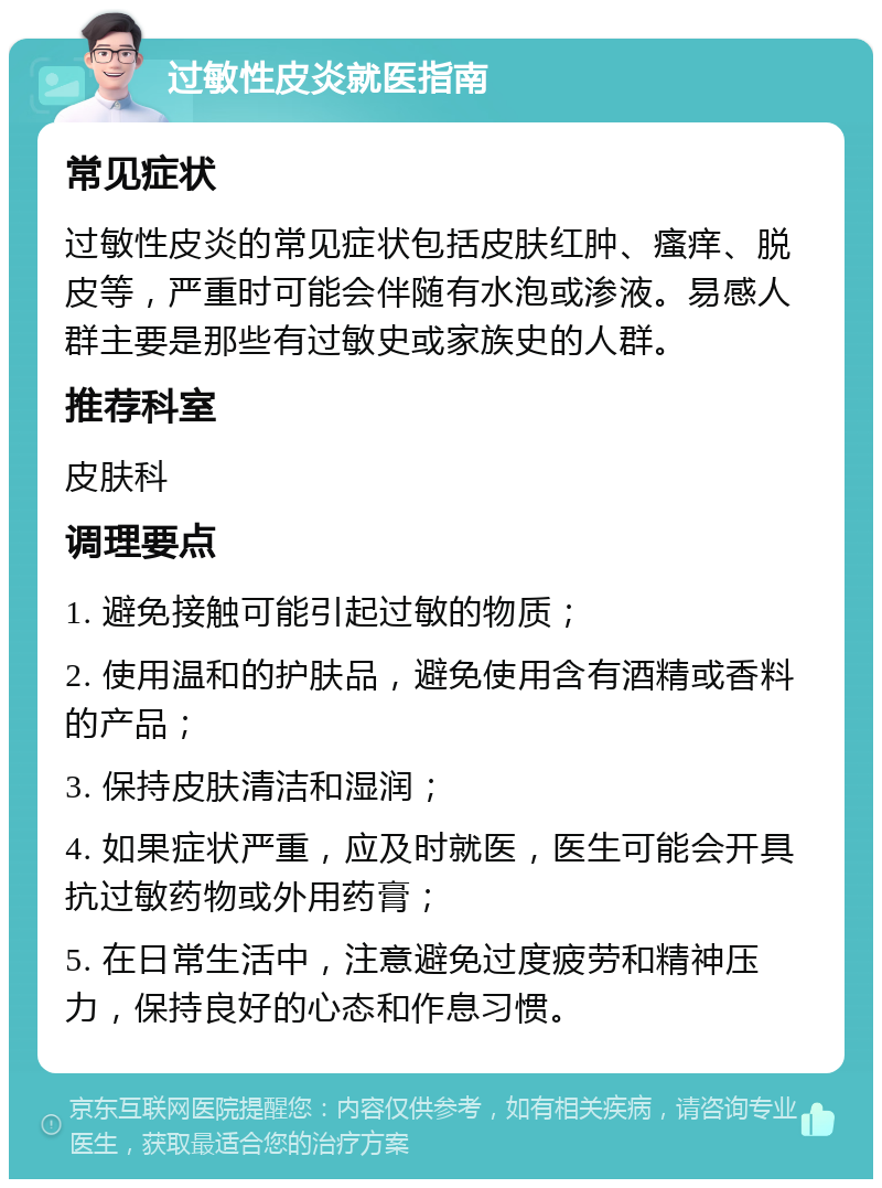 过敏性皮炎就医指南 常见症状 过敏性皮炎的常见症状包括皮肤红肿、瘙痒、脱皮等，严重时可能会伴随有水泡或渗液。易感人群主要是那些有过敏史或家族史的人群。 推荐科室 皮肤科 调理要点 1. 避免接触可能引起过敏的物质； 2. 使用温和的护肤品，避免使用含有酒精或香料的产品； 3. 保持皮肤清洁和湿润； 4. 如果症状严重，应及时就医，医生可能会开具抗过敏药物或外用药膏； 5. 在日常生活中，注意避免过度疲劳和精神压力，保持良好的心态和作息习惯。