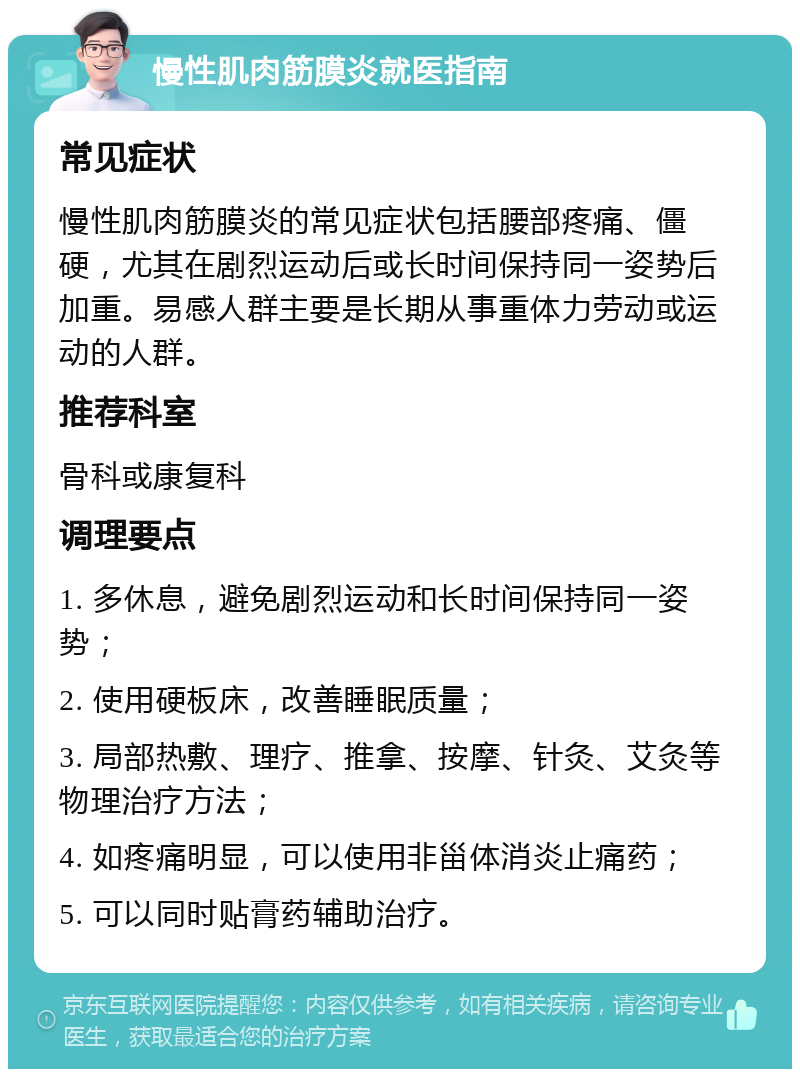 慢性肌肉筋膜炎就医指南 常见症状 慢性肌肉筋膜炎的常见症状包括腰部疼痛、僵硬，尤其在剧烈运动后或长时间保持同一姿势后加重。易感人群主要是长期从事重体力劳动或运动的人群。 推荐科室 骨科或康复科 调理要点 1. 多休息，避免剧烈运动和长时间保持同一姿势； 2. 使用硬板床，改善睡眠质量； 3. 局部热敷、理疗、推拿、按摩、针灸、艾灸等物理治疗方法； 4. 如疼痛明显，可以使用非甾体消炎止痛药； 5. 可以同时贴膏药辅助治疗。