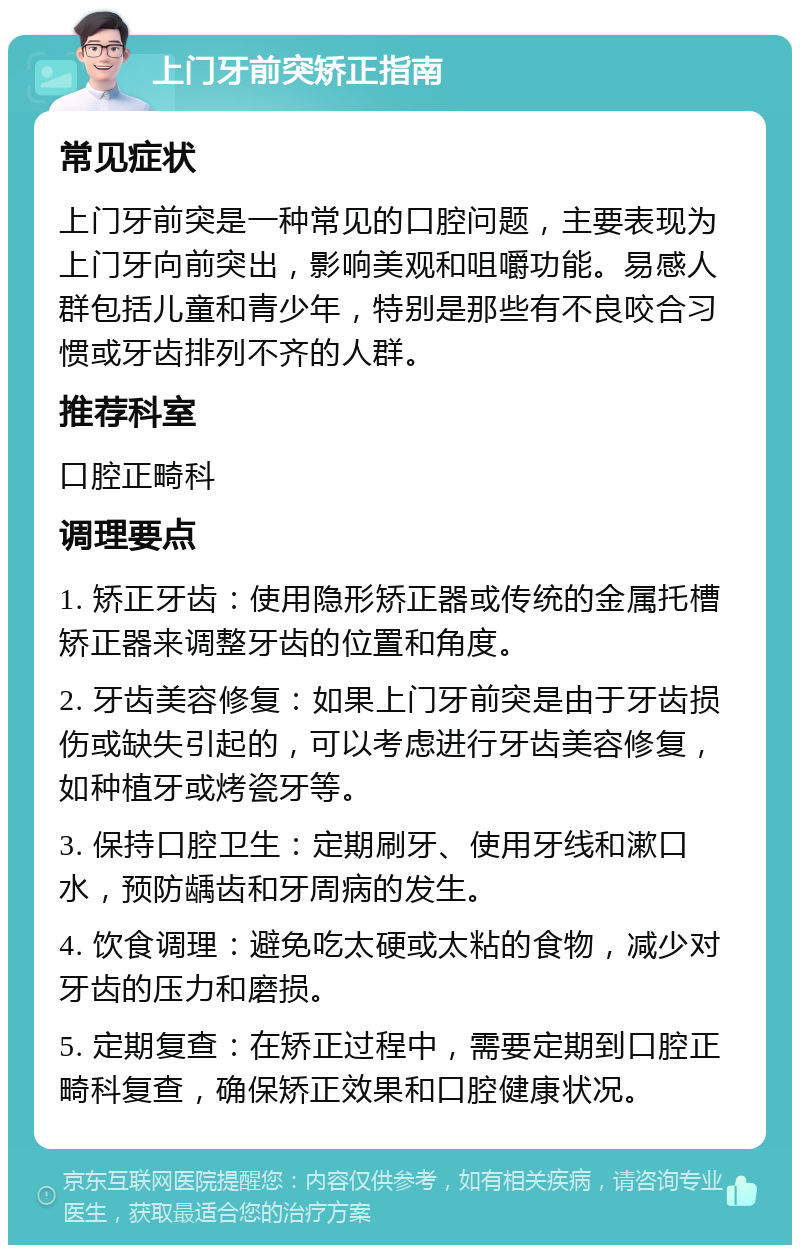 上门牙前突矫正指南 常见症状 上门牙前突是一种常见的口腔问题，主要表现为上门牙向前突出，影响美观和咀嚼功能。易感人群包括儿童和青少年，特别是那些有不良咬合习惯或牙齿排列不齐的人群。 推荐科室 口腔正畸科 调理要点 1. 矫正牙齿：使用隐形矫正器或传统的金属托槽矫正器来调整牙齿的位置和角度。 2. 牙齿美容修复：如果上门牙前突是由于牙齿损伤或缺失引起的，可以考虑进行牙齿美容修复，如种植牙或烤瓷牙等。 3. 保持口腔卫生：定期刷牙、使用牙线和漱口水，预防龋齿和牙周病的发生。 4. 饮食调理：避免吃太硬或太粘的食物，减少对牙齿的压力和磨损。 5. 定期复查：在矫正过程中，需要定期到口腔正畸科复查，确保矫正效果和口腔健康状况。