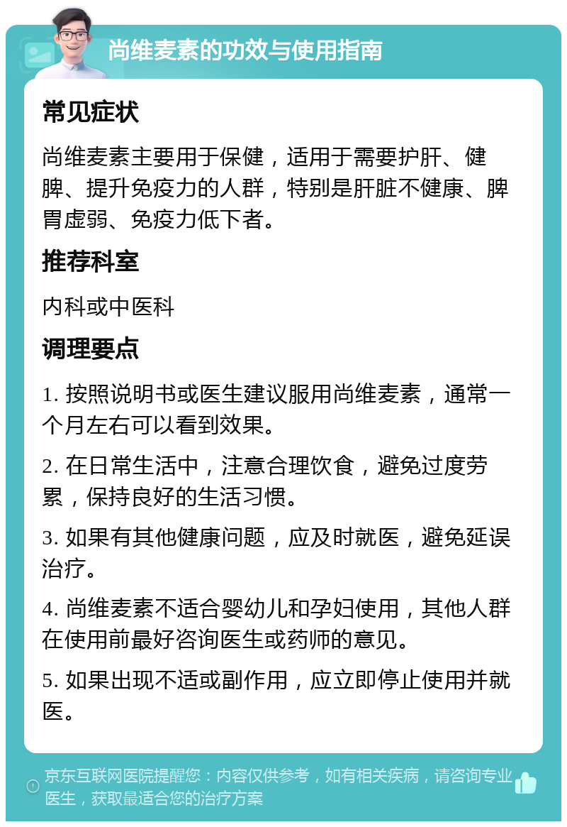 尚维麦素的功效与使用指南 常见症状 尚维麦素主要用于保健，适用于需要护肝、健脾、提升免疫力的人群，特别是肝脏不健康、脾胃虚弱、免疫力低下者。 推荐科室 内科或中医科 调理要点 1. 按照说明书或医生建议服用尚维麦素，通常一个月左右可以看到效果。 2. 在日常生活中，注意合理饮食，避免过度劳累，保持良好的生活习惯。 3. 如果有其他健康问题，应及时就医，避免延误治疗。 4. 尚维麦素不适合婴幼儿和孕妇使用，其他人群在使用前最好咨询医生或药师的意见。 5. 如果出现不适或副作用，应立即停止使用并就医。