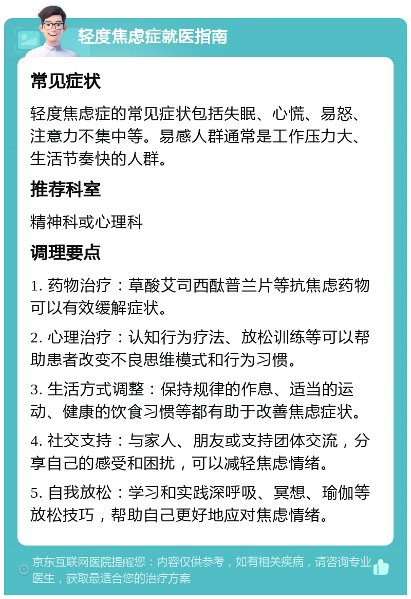 轻度焦虑症就医指南 常见症状 轻度焦虑症的常见症状包括失眠、心慌、易怒、注意力不集中等。易感人群通常是工作压力大、生活节奏快的人群。 推荐科室 精神科或心理科 调理要点 1. 药物治疗：草酸艾司西酞普兰片等抗焦虑药物可以有效缓解症状。 2. 心理治疗：认知行为疗法、放松训练等可以帮助患者改变不良思维模式和行为习惯。 3. 生活方式调整：保持规律的作息、适当的运动、健康的饮食习惯等都有助于改善焦虑症状。 4. 社交支持：与家人、朋友或支持团体交流，分享自己的感受和困扰，可以减轻焦虑情绪。 5. 自我放松：学习和实践深呼吸、冥想、瑜伽等放松技巧，帮助自己更好地应对焦虑情绪。