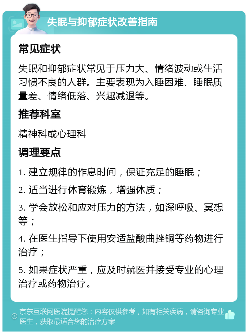 失眠与抑郁症状改善指南 常见症状 失眠和抑郁症状常见于压力大、情绪波动或生活习惯不良的人群。主要表现为入睡困难、睡眠质量差、情绪低落、兴趣减退等。 推荐科室 精神科或心理科 调理要点 1. 建立规律的作息时间，保证充足的睡眠； 2. 适当进行体育锻炼，增强体质； 3. 学会放松和应对压力的方法，如深呼吸、冥想等； 4. 在医生指导下使用安适盐酸曲挫铜等药物进行治疗； 5. 如果症状严重，应及时就医并接受专业的心理治疗或药物治疗。