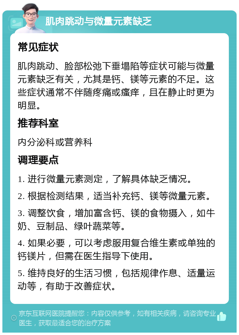 肌肉跳动与微量元素缺乏 常见症状 肌肉跳动、脸部松弛下垂塌陷等症状可能与微量元素缺乏有关，尤其是钙、镁等元素的不足。这些症状通常不伴随疼痛或瘙痒，且在静止时更为明显。 推荐科室 内分泌科或营养科 调理要点 1. 进行微量元素测定，了解具体缺乏情况。 2. 根据检测结果，适当补充钙、镁等微量元素。 3. 调整饮食，增加富含钙、镁的食物摄入，如牛奶、豆制品、绿叶蔬菜等。 4. 如果必要，可以考虑服用复合维生素或单独的钙镁片，但需在医生指导下使用。 5. 维持良好的生活习惯，包括规律作息、适量运动等，有助于改善症状。