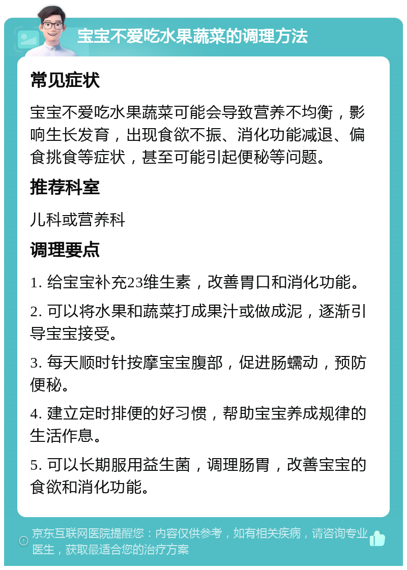 宝宝不爱吃水果蔬菜的调理方法 常见症状 宝宝不爱吃水果蔬菜可能会导致营养不均衡，影响生长发育，出现食欲不振、消化功能减退、偏食挑食等症状，甚至可能引起便秘等问题。 推荐科室 儿科或营养科 调理要点 1. 给宝宝补充23维生素，改善胃口和消化功能。 2. 可以将水果和蔬菜打成果汁或做成泥，逐渐引导宝宝接受。 3. 每天顺时针按摩宝宝腹部，促进肠蠕动，预防便秘。 4. 建立定时排便的好习惯，帮助宝宝养成规律的生活作息。 5. 可以长期服用益生菌，调理肠胃，改善宝宝的食欲和消化功能。