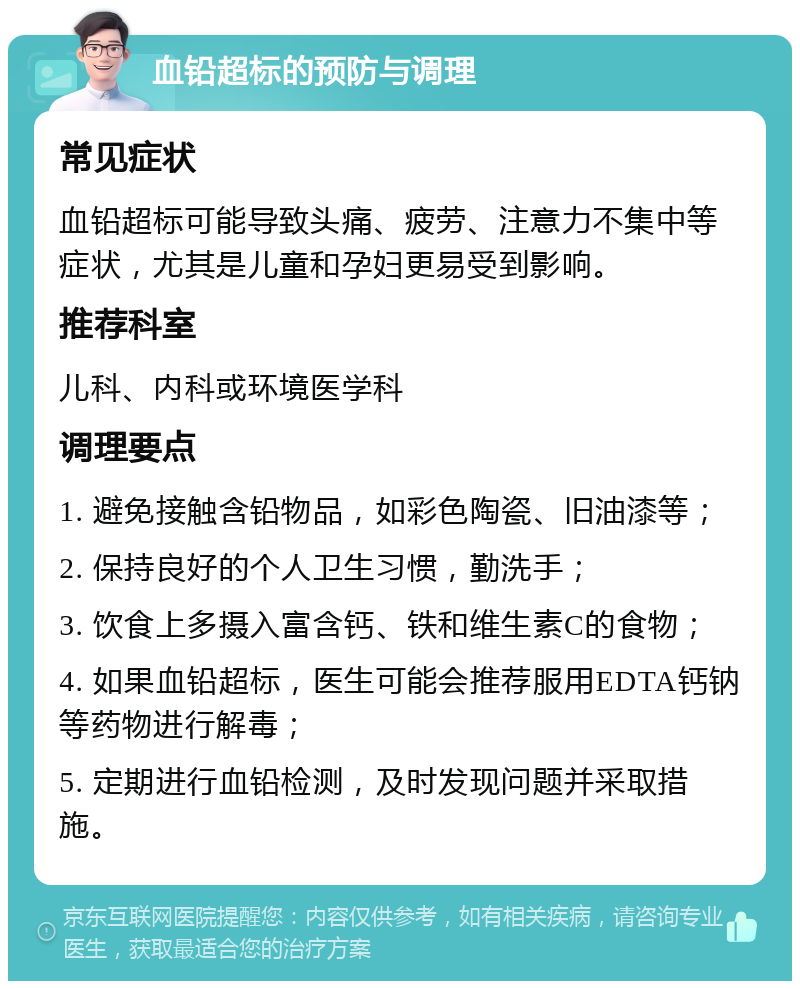 血铅超标的预防与调理 常见症状 血铅超标可能导致头痛、疲劳、注意力不集中等症状，尤其是儿童和孕妇更易受到影响。 推荐科室 儿科、内科或环境医学科 调理要点 1. 避免接触含铅物品，如彩色陶瓷、旧油漆等； 2. 保持良好的个人卫生习惯，勤洗手； 3. 饮食上多摄入富含钙、铁和维生素C的食物； 4. 如果血铅超标，医生可能会推荐服用EDTA钙钠等药物进行解毒； 5. 定期进行血铅检测，及时发现问题并采取措施。