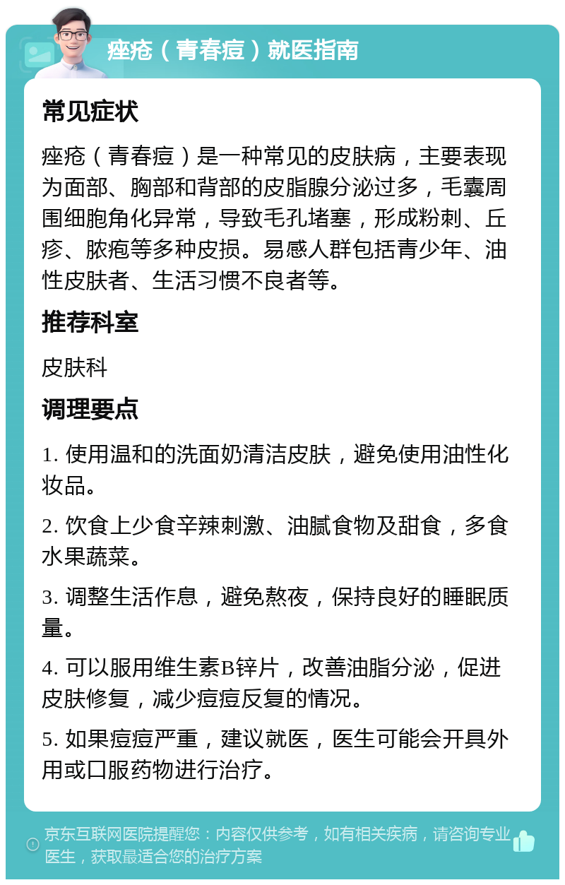 痤疮（青春痘）就医指南 常见症状 痤疮（青春痘）是一种常见的皮肤病，主要表现为面部、胸部和背部的皮脂腺分泌过多，毛囊周围细胞角化异常，导致毛孔堵塞，形成粉刺、丘疹、脓疱等多种皮损。易感人群包括青少年、油性皮肤者、生活习惯不良者等。 推荐科室 皮肤科 调理要点 1. 使用温和的洗面奶清洁皮肤，避免使用油性化妆品。 2. 饮食上少食辛辣刺激、油腻食物及甜食，多食水果蔬菜。 3. 调整生活作息，避免熬夜，保持良好的睡眠质量。 4. 可以服用维生素B锌片，改善油脂分泌，促进皮肤修复，减少痘痘反复的情况。 5. 如果痘痘严重，建议就医，医生可能会开具外用或口服药物进行治疗。