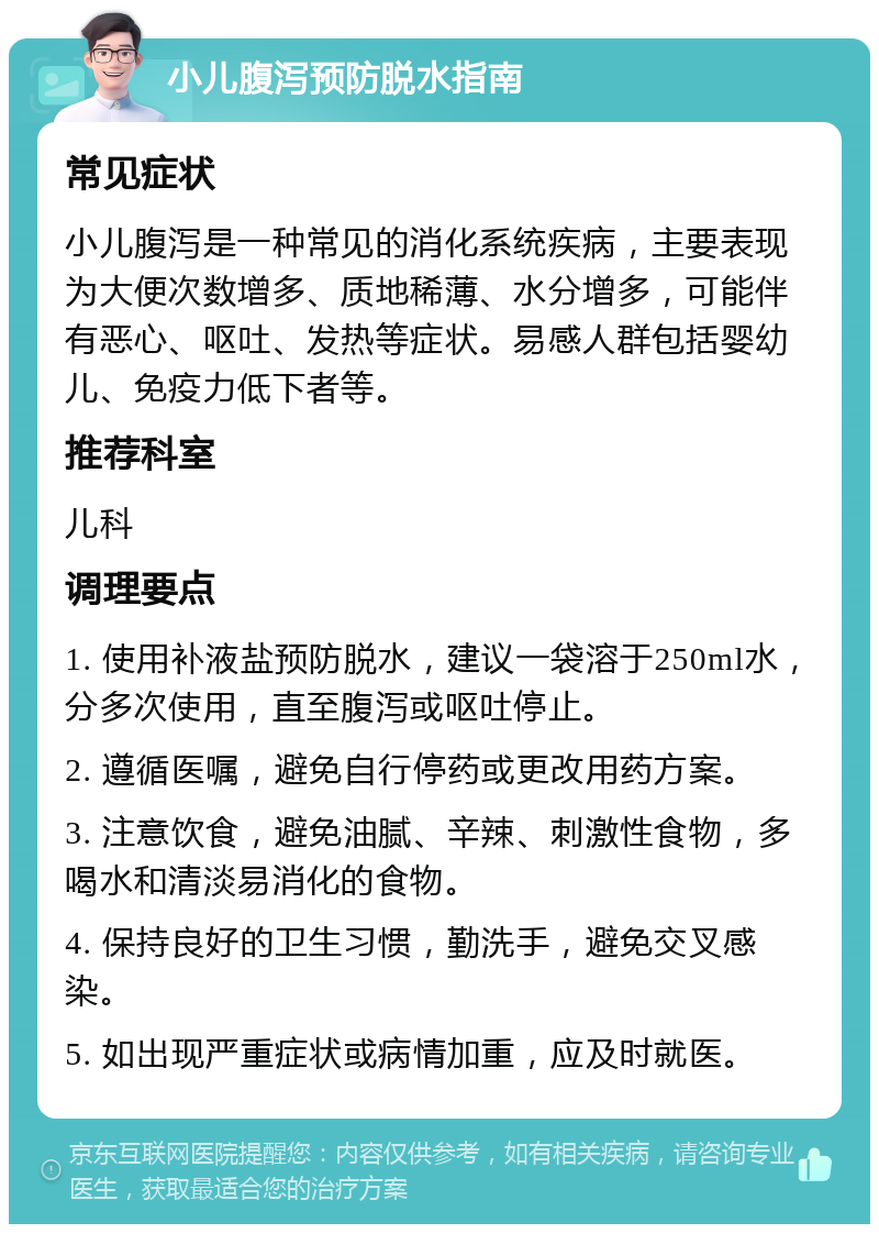 小儿腹泻预防脱水指南 常见症状 小儿腹泻是一种常见的消化系统疾病，主要表现为大便次数增多、质地稀薄、水分增多，可能伴有恶心、呕吐、发热等症状。易感人群包括婴幼儿、免疫力低下者等。 推荐科室 儿科 调理要点 1. 使用补液盐预防脱水，建议一袋溶于250ml水，分多次使用，直至腹泻或呕吐停止。 2. 遵循医嘱，避免自行停药或更改用药方案。 3. 注意饮食，避免油腻、辛辣、刺激性食物，多喝水和清淡易消化的食物。 4. 保持良好的卫生习惯，勤洗手，避免交叉感染。 5. 如出现严重症状或病情加重，应及时就医。