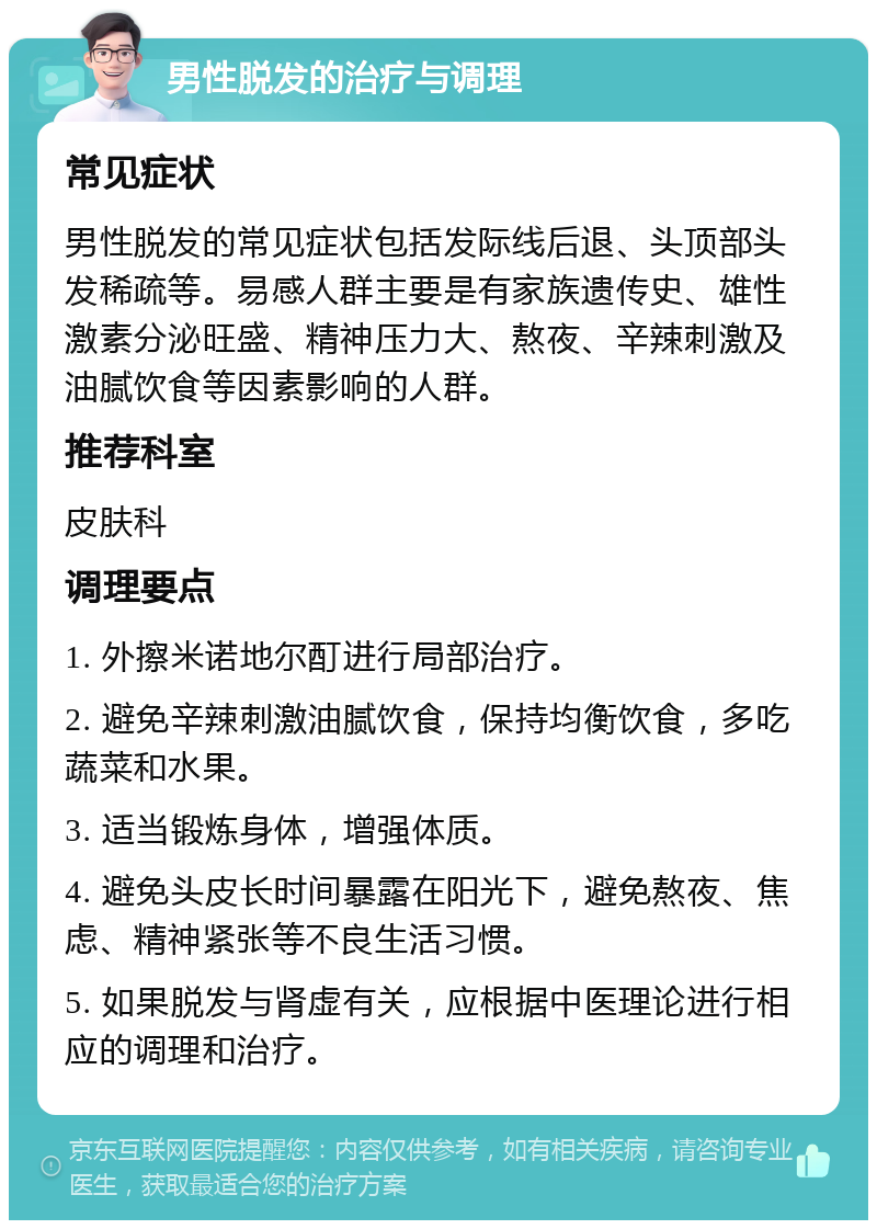 男性脱发的治疗与调理 常见症状 男性脱发的常见症状包括发际线后退、头顶部头发稀疏等。易感人群主要是有家族遗传史、雄性激素分泌旺盛、精神压力大、熬夜、辛辣刺激及油腻饮食等因素影响的人群。 推荐科室 皮肤科 调理要点 1. 外擦米诺地尔酊进行局部治疗。 2. 避免辛辣刺激油腻饮食，保持均衡饮食，多吃蔬菜和水果。 3. 适当锻炼身体，增强体质。 4. 避免头皮长时间暴露在阳光下，避免熬夜、焦虑、精神紧张等不良生活习惯。 5. 如果脱发与肾虚有关，应根据中医理论进行相应的调理和治疗。