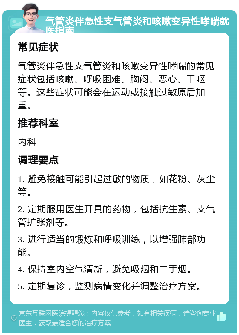 气管炎伴急性支气管炎和咳嗽变异性哮喘就医指南 常见症状 气管炎伴急性支气管炎和咳嗽变异性哮喘的常见症状包括咳嗽、呼吸困难、胸闷、恶心、干呕等。这些症状可能会在运动或接触过敏原后加重。 推荐科室 内科 调理要点 1. 避免接触可能引起过敏的物质，如花粉、灰尘等。 2. 定期服用医生开具的药物，包括抗生素、支气管扩张剂等。 3. 进行适当的锻炼和呼吸训练，以增强肺部功能。 4. 保持室内空气清新，避免吸烟和二手烟。 5. 定期复诊，监测病情变化并调整治疗方案。