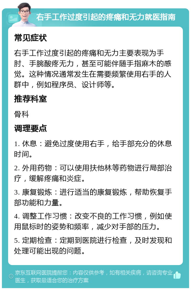 右手工作过度引起的疼痛和无力就医指南 常见症状 右手工作过度引起的疼痛和无力主要表现为手肘、手腕酸疼无力，甚至可能伴随手指麻木的感觉。这种情况通常发生在需要频繁使用右手的人群中，例如程序员、设计师等。 推荐科室 骨科 调理要点 1. 休息：避免过度使用右手，给手部充分的休息时间。 2. 外用药物：可以使用扶他林等药物进行局部治疗，缓解疼痛和炎症。 3. 康复锻炼：进行适当的康复锻炼，帮助恢复手部功能和力量。 4. 调整工作习惯：改变不良的工作习惯，例如使用鼠标时的姿势和频率，减少对手部的压力。 5. 定期检查：定期到医院进行检查，及时发现和处理可能出现的问题。