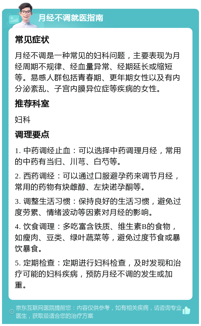 月经不调就医指南 常见症状 月经不调是一种常见的妇科问题，主要表现为月经周期不规律、经血量异常、经期延长或缩短等。易感人群包括青春期、更年期女性以及有内分泌紊乱、子宫内膜异位症等疾病的女性。 推荐科室 妇科 调理要点 1. 中药调经止血：可以选择中药调理月经，常用的中药有当归、川芎、白芍等。 2. 西药调经：可以通过口服避孕药来调节月经，常用的药物有炔雌醇、左炔诺孕酮等。 3. 调整生活习惯：保持良好的生活习惯，避免过度劳累、情绪波动等因素对月经的影响。 4. 饮食调理：多吃富含铁质、维生素B的食物，如瘦肉、豆类、绿叶蔬菜等，避免过度节食或暴饮暴食。 5. 定期检查：定期进行妇科检查，及时发现和治疗可能的妇科疾病，预防月经不调的发生或加重。