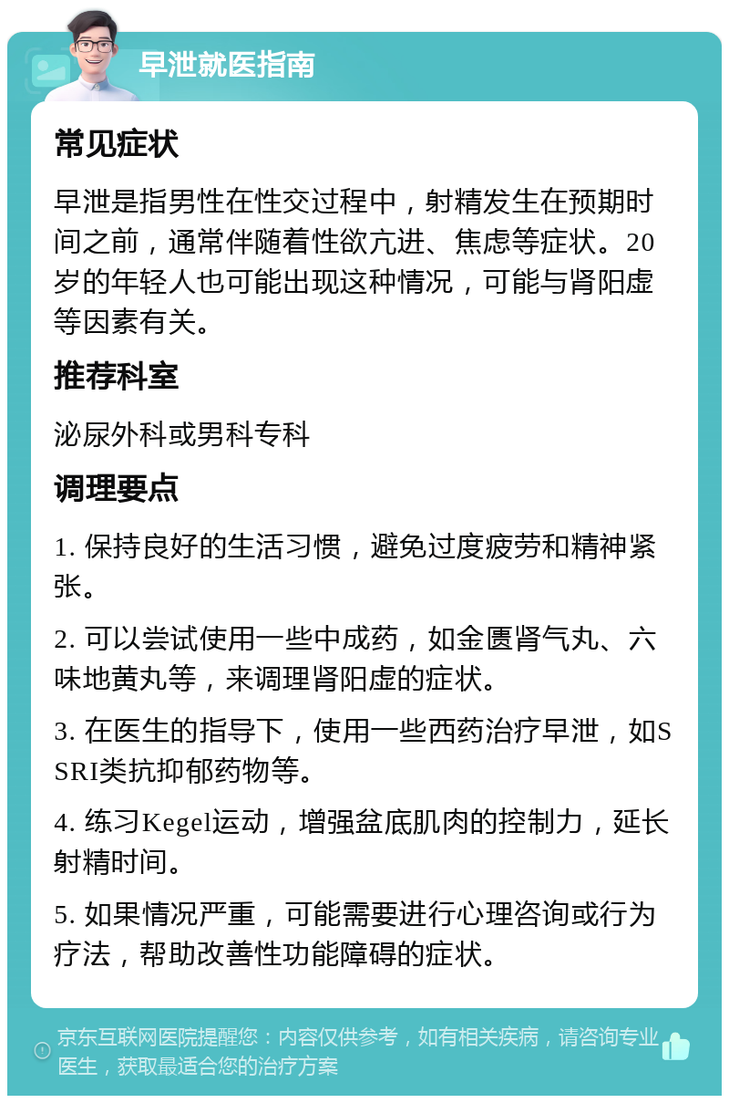 早泄就医指南 常见症状 早泄是指男性在性交过程中，射精发生在预期时间之前，通常伴随着性欲亢进、焦虑等症状。20岁的年轻人也可能出现这种情况，可能与肾阳虚等因素有关。 推荐科室 泌尿外科或男科专科 调理要点 1. 保持良好的生活习惯，避免过度疲劳和精神紧张。 2. 可以尝试使用一些中成药，如金匮肾气丸、六味地黄丸等，来调理肾阳虚的症状。 3. 在医生的指导下，使用一些西药治疗早泄，如SSRI类抗抑郁药物等。 4. 练习Kegel运动，增强盆底肌肉的控制力，延长射精时间。 5. 如果情况严重，可能需要进行心理咨询或行为疗法，帮助改善性功能障碍的症状。