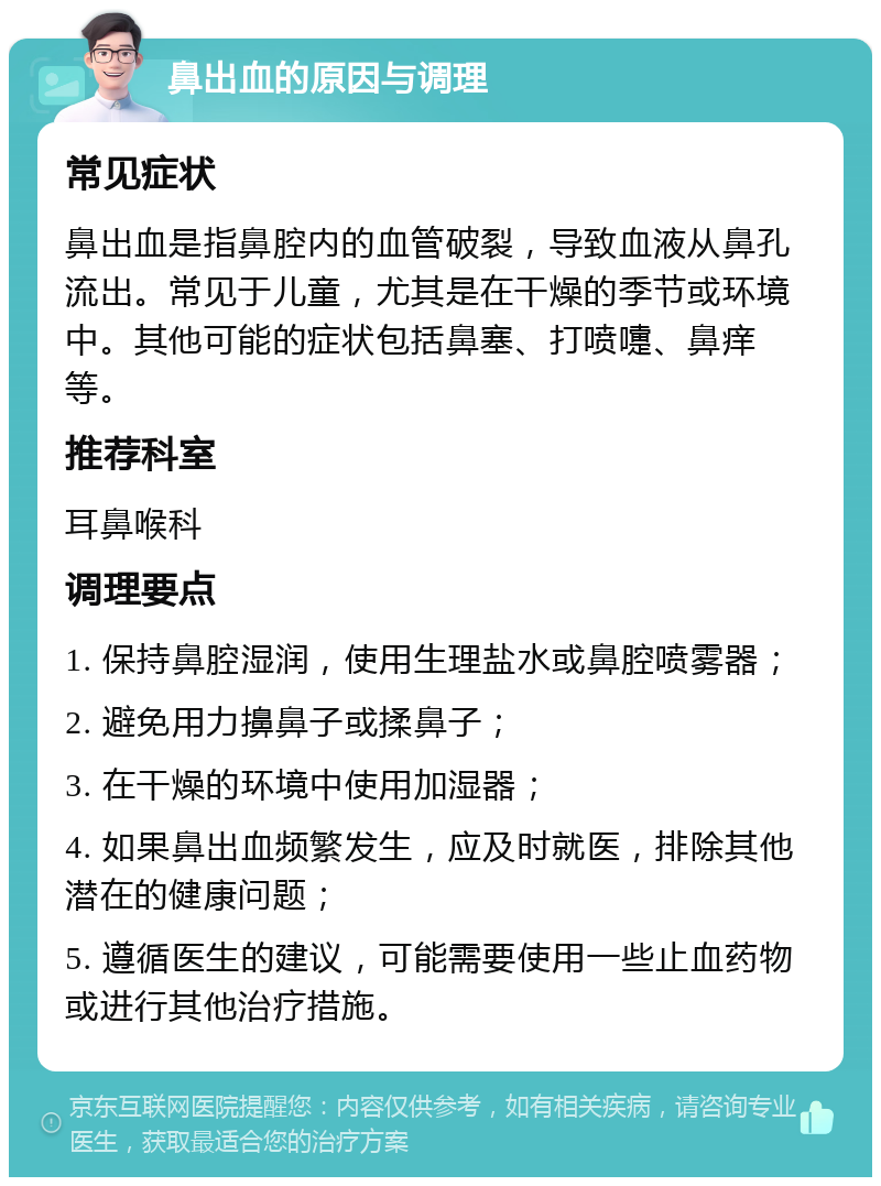 鼻出血的原因与调理 常见症状 鼻出血是指鼻腔内的血管破裂，导致血液从鼻孔流出。常见于儿童，尤其是在干燥的季节或环境中。其他可能的症状包括鼻塞、打喷嚏、鼻痒等。 推荐科室 耳鼻喉科 调理要点 1. 保持鼻腔湿润，使用生理盐水或鼻腔喷雾器； 2. 避免用力擤鼻子或揉鼻子； 3. 在干燥的环境中使用加湿器； 4. 如果鼻出血频繁发生，应及时就医，排除其他潜在的健康问题； 5. 遵循医生的建议，可能需要使用一些止血药物或进行其他治疗措施。