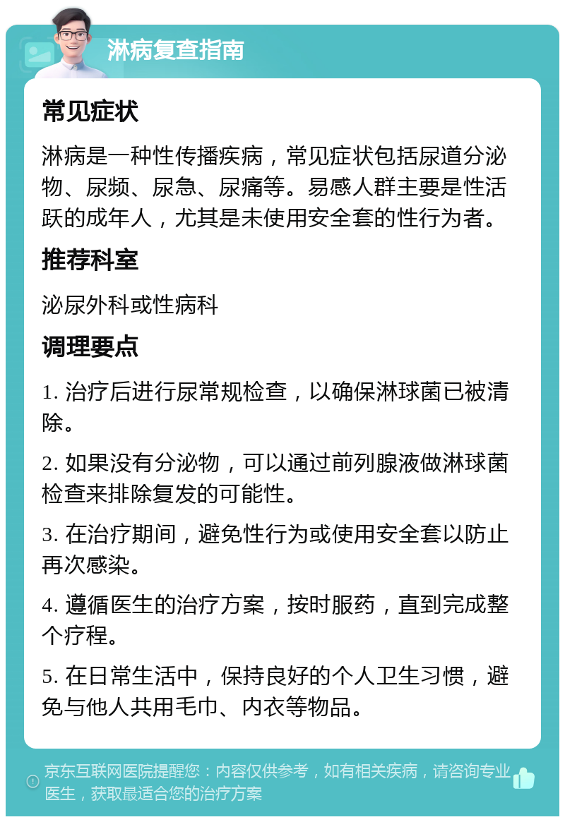 淋病复查指南 常见症状 淋病是一种性传播疾病，常见症状包括尿道分泌物、尿频、尿急、尿痛等。易感人群主要是性活跃的成年人，尤其是未使用安全套的性行为者。 推荐科室 泌尿外科或性病科 调理要点 1. 治疗后进行尿常规检查，以确保淋球菌已被清除。 2. 如果没有分泌物，可以通过前列腺液做淋球菌检查来排除复发的可能性。 3. 在治疗期间，避免性行为或使用安全套以防止再次感染。 4. 遵循医生的治疗方案，按时服药，直到完成整个疗程。 5. 在日常生活中，保持良好的个人卫生习惯，避免与他人共用毛巾、内衣等物品。