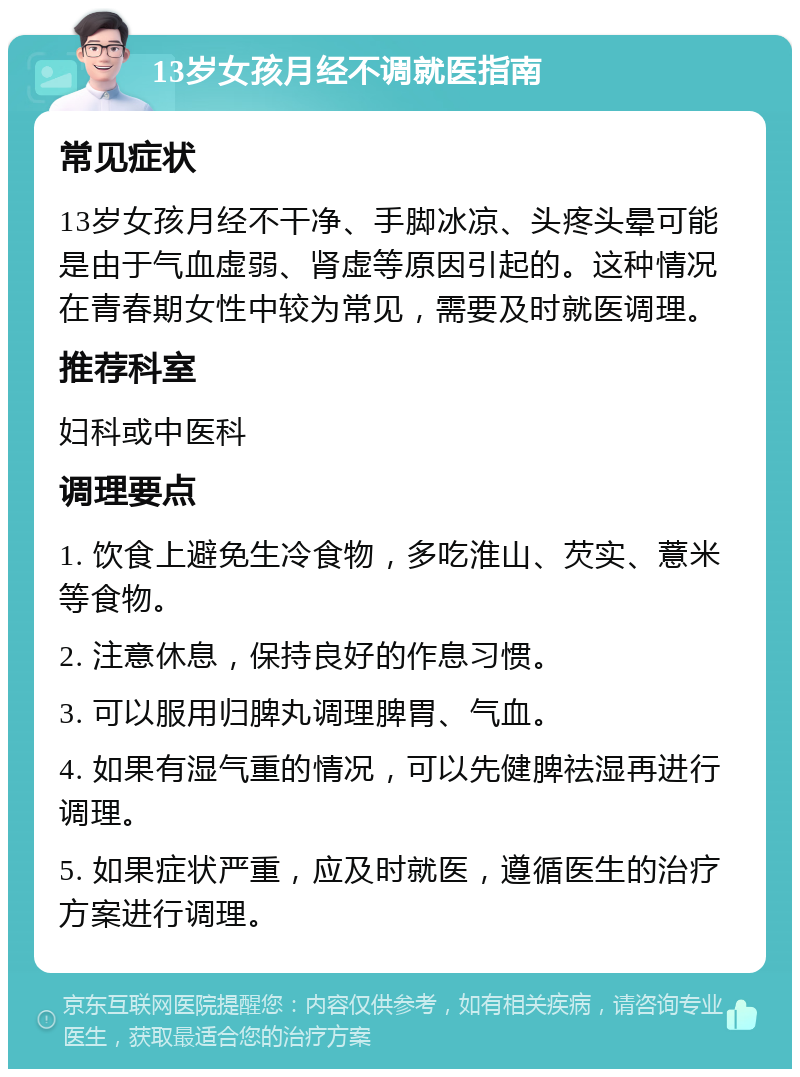 13岁女孩月经不调就医指南 常见症状 13岁女孩月经不干净、手脚冰凉、头疼头晕可能是由于气血虚弱、肾虚等原因引起的。这种情况在青春期女性中较为常见，需要及时就医调理。 推荐科室 妇科或中医科 调理要点 1. 饮食上避免生冷食物，多吃淮山、芡实、薏米等食物。 2. 注意休息，保持良好的作息习惯。 3. 可以服用归脾丸调理脾胃、气血。 4. 如果有湿气重的情况，可以先健脾祛湿再进行调理。 5. 如果症状严重，应及时就医，遵循医生的治疗方案进行调理。