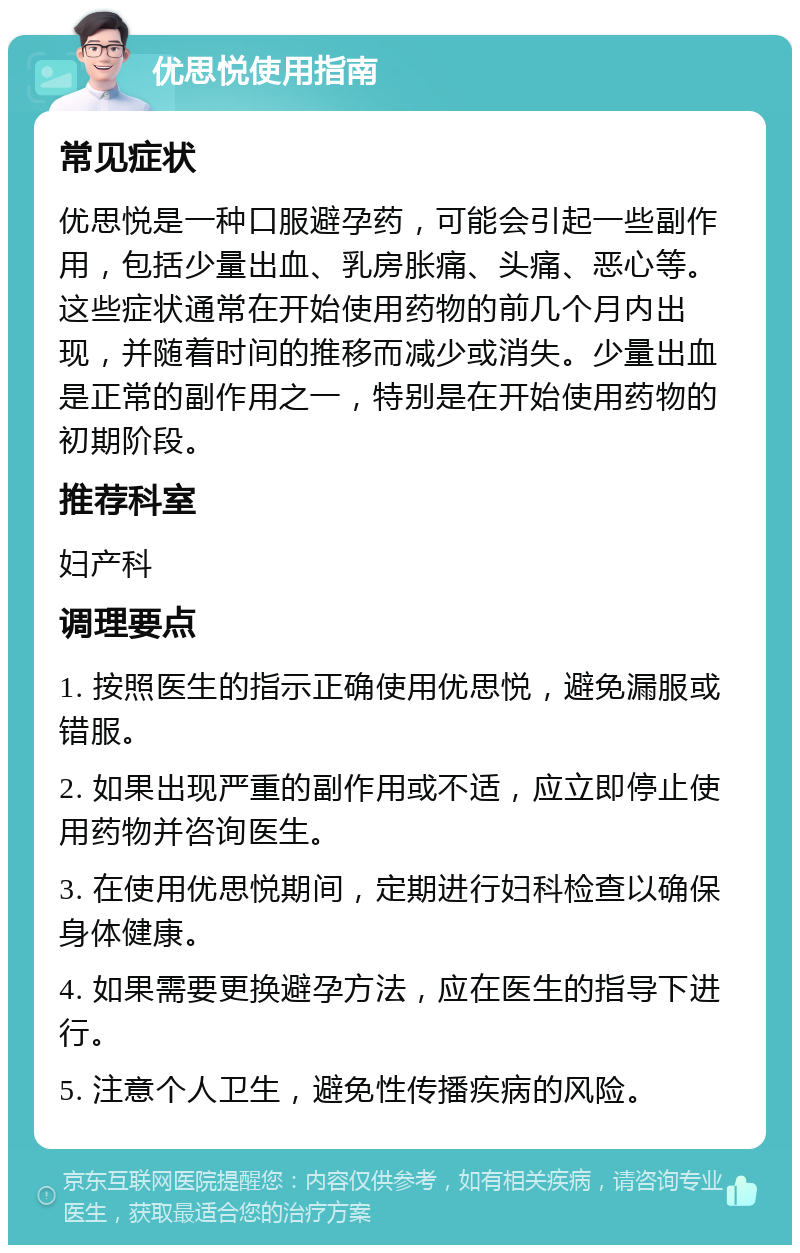 优思悦使用指南 常见症状 优思悦是一种口服避孕药，可能会引起一些副作用，包括少量出血、乳房胀痛、头痛、恶心等。这些症状通常在开始使用药物的前几个月内出现，并随着时间的推移而减少或消失。少量出血是正常的副作用之一，特别是在开始使用药物的初期阶段。 推荐科室 妇产科 调理要点 1. 按照医生的指示正确使用优思悦，避免漏服或错服。 2. 如果出现严重的副作用或不适，应立即停止使用药物并咨询医生。 3. 在使用优思悦期间，定期进行妇科检查以确保身体健康。 4. 如果需要更换避孕方法，应在医生的指导下进行。 5. 注意个人卫生，避免性传播疾病的风险。