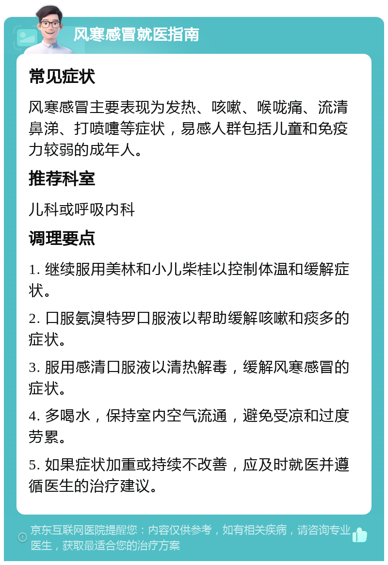 风寒感冒就医指南 常见症状 风寒感冒主要表现为发热、咳嗽、喉咙痛、流清鼻涕、打喷嚏等症状，易感人群包括儿童和免疫力较弱的成年人。 推荐科室 儿科或呼吸内科 调理要点 1. 继续服用美林和小儿柴桂以控制体温和缓解症状。 2. 口服氨溴特罗口服液以帮助缓解咳嗽和痰多的症状。 3. 服用感清口服液以清热解毒，缓解风寒感冒的症状。 4. 多喝水，保持室内空气流通，避免受凉和过度劳累。 5. 如果症状加重或持续不改善，应及时就医并遵循医生的治疗建议。